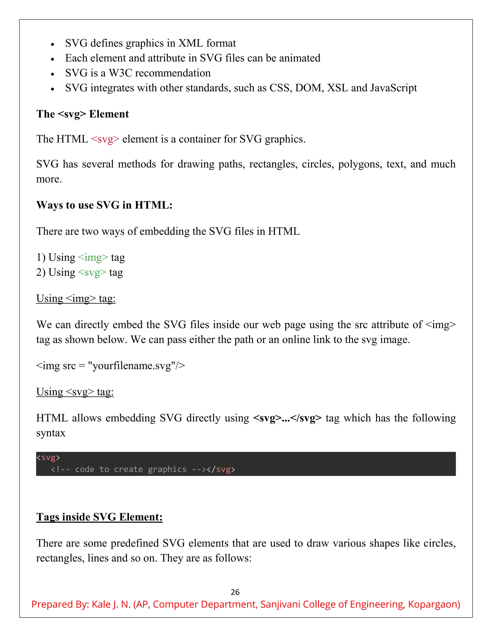 26
 SVG defines graphics in XML format
 Each element and attribute in SVG files can be animated
 SVG is a W3C recommendation
 SVG integrates with other standards, such as CSS, DOM, XSL and JavaScript
The <svg> Element
The HTML <svg> element is a container for SVG graphics.
SVG has several methods for drawing paths, rectangles, circles, polygons, text, and much
more.
Ways to use SVG in HTML:
There are two ways of embedding the SVG files in HTML
1) Using <img> tag
2) Using <svg> tag
Using <img> tag:
We can directly embed the SVG files inside our web page using the src attribute of <img>
tag as shown below. We can pass either the path or an online link to the svg image.
<img src = "yourfilename.svg"/>
Using <svg> tag:
HTML allows embedding SVG directly using <svg>...</svg> tag which has the following
syntax
<svg>
<!-- code to create graphics --></svg>
Tags inside SVG Element:
There are some predefined SVG elements that are used to draw various shapes like circles,
rectangles, lines and so on. They are as follows:
Prepared By: Kale J. N. (AP, Computer Department, Sanjivani College of Engineering, Kopargaon)
 