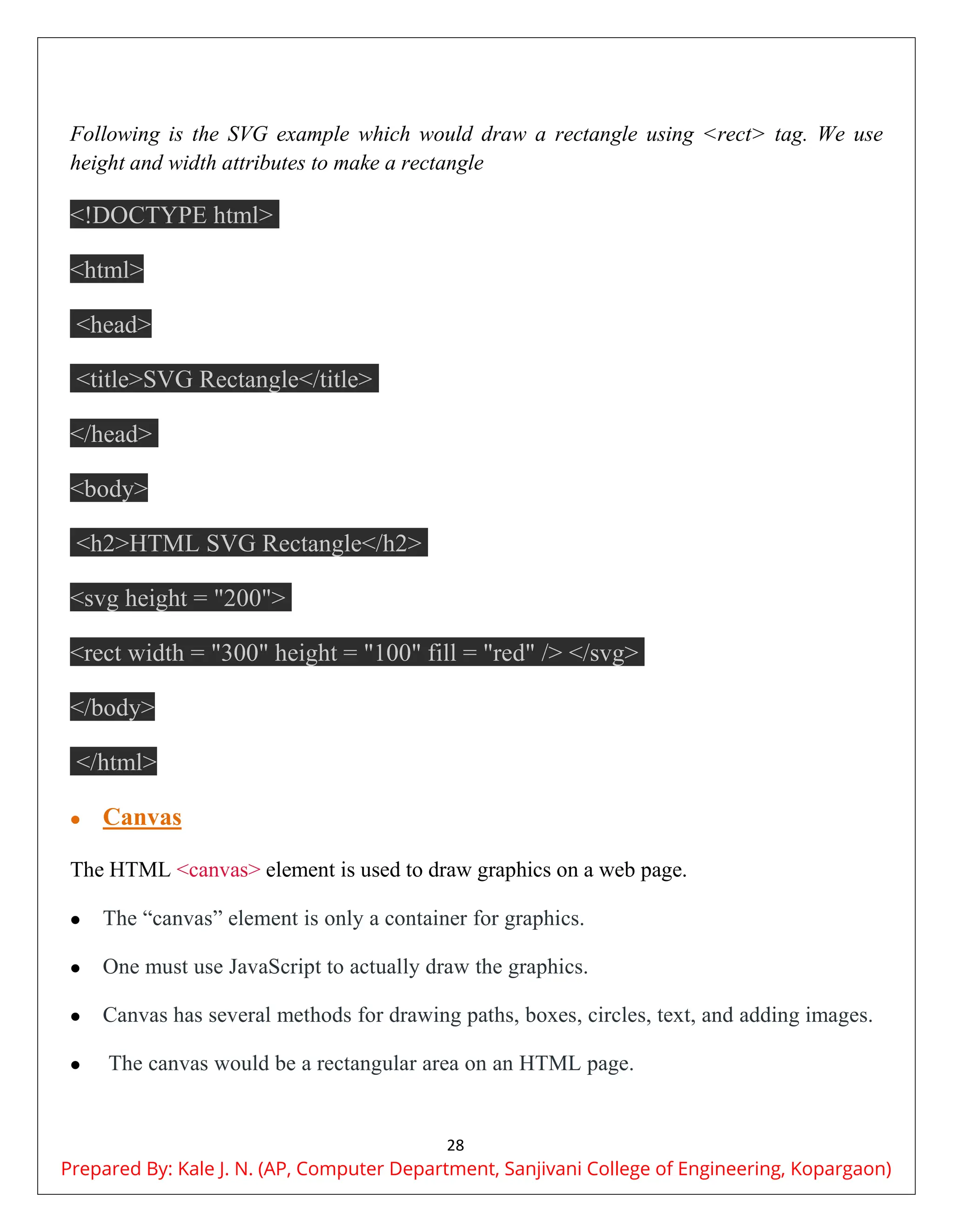 28
Following is the SVG example which would draw a rectangle using <rect> tag. We use
height and width attributes to make a rectangle
<!DOCTYPE html>
<html>
<head>
<title>SVG Rectangle</title>
</head>
<body>
<h2>HTML SVG Rectangle</h2>
<svg height = "200">
<rect width = "300" height = "100" fill = "red" /> </svg>
</body>
</html>
 Canvas
The HTML <canvas> element is used to draw graphics on a web page.
 The “canvas” element is only a container for graphics.
 One must use JavaScript to actually draw the graphics.
 Canvas has several methods for drawing paths, boxes, circles, text, and adding images.
 The canvas would be a rectangular area on an HTML page.
Prepared By: Kale J. N. (AP, Computer Department, Sanjivani College of Engineering, Kopargaon)
 