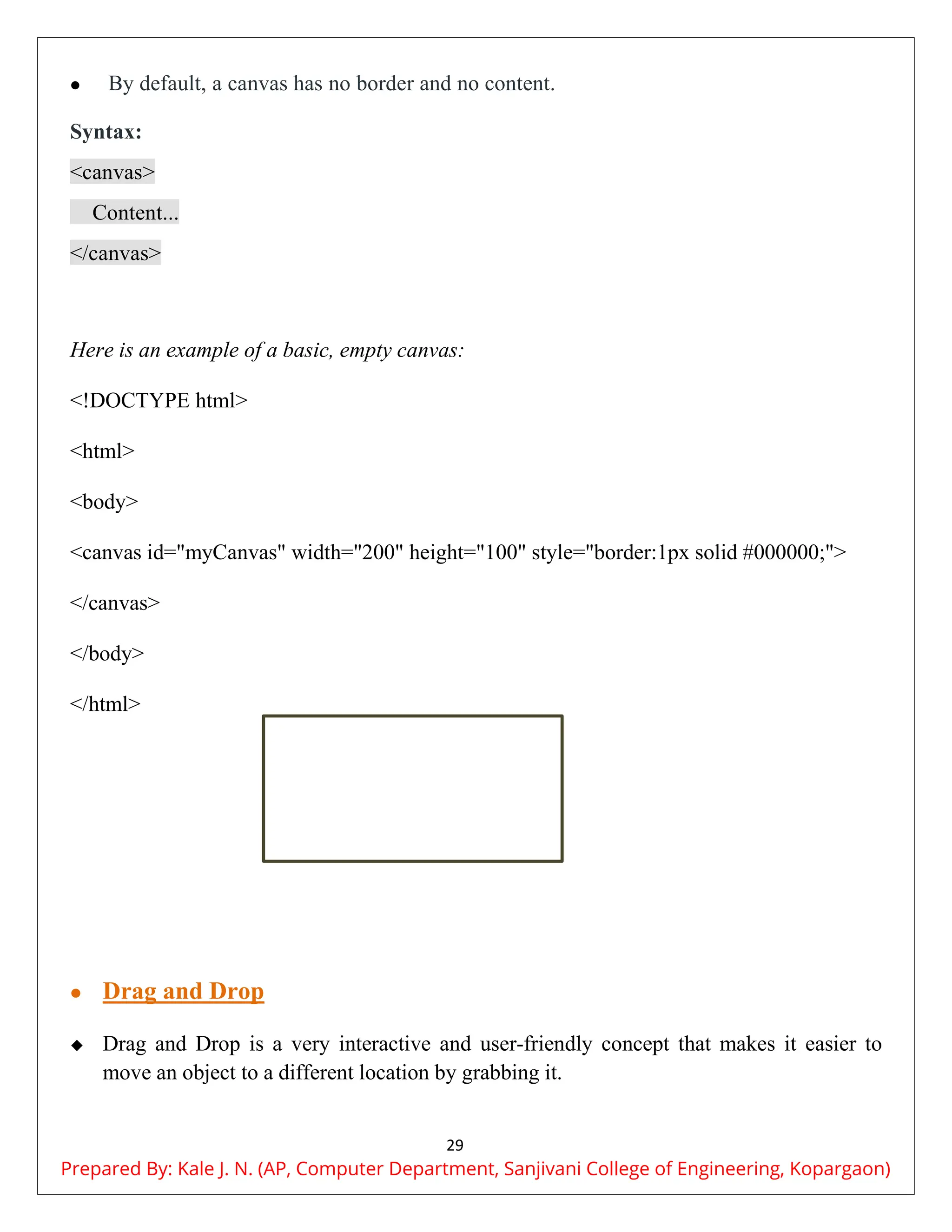 29
 By default, a canvas has no border and no content.
Syntax:
<canvas>
Content...
</canvas>
Here is an example of a basic, empty canvas:
<!DOCTYPE html>
<html>
<body>
<canvas id="myCanvas" width="200" height="100" style="border:1px solid #000000;">
</canvas>
</body>
</html>
 Drag and Drop
 Drag and Drop is a very interactive and user-friendly concept that makes it easier to
move an object to a different location by grabbing it.
Prepared By: Kale J. N. (AP, Computer Department, Sanjivani College of Engineering, Kopargaon)
 