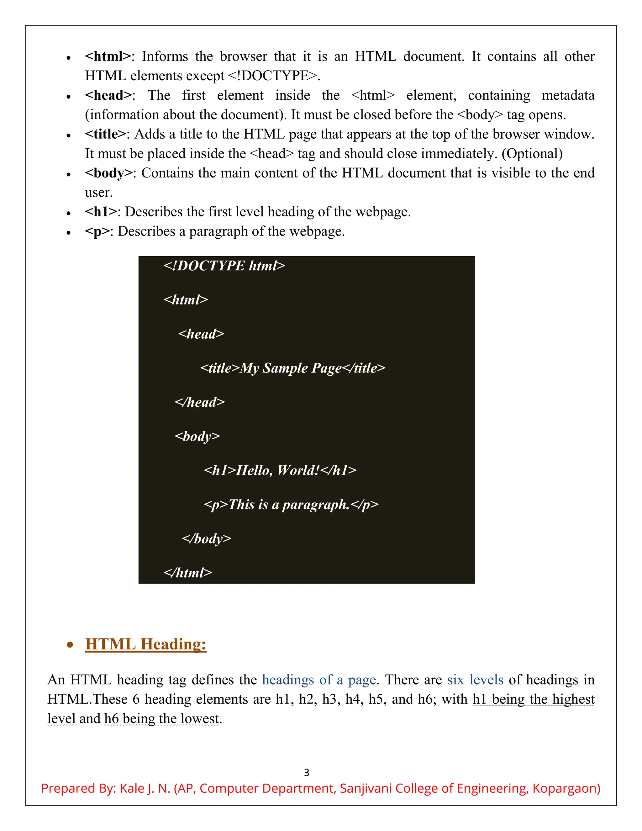 3
 <html>: Informs the browser that it is an HTML document. It contains all other
HTML elements except <!DOCTYPE>.
 <head>: The first element inside the <html> element, containing metadata
(information about the document). It must be closed before the <body> tag opens.
 <title>: Adds a title to the HTML page that appears at the top of the browser window.
It must be placed inside the <head> tag and should close immediately. (Optional)
 <body>: Contains the main content of the HTML document that is visible to the end
user.
 <h1>: Describes the first level heading of the webpage.
 <p>: Describes a paragraph of the webpage.
<!DOCTYPE html>
<html>
<head>
<title>My Sample Page</title>
</head>
<body>
<h1>Hello, World!</h1>
<p>This is a paragraph.</p>
</body>
</html>
 HTML Heading:
An HTML heading tag defines the headings of a page. There are six levels of headings in
HTML.These 6 heading elements are h1, h2, h3, h4, h5, and h6; with h1 being the highest
level and h6 being the lowest.
Prepared By: Kale J. N. (AP, Computer Department, Sanjivani College of Engineering, Kopargaon)
 