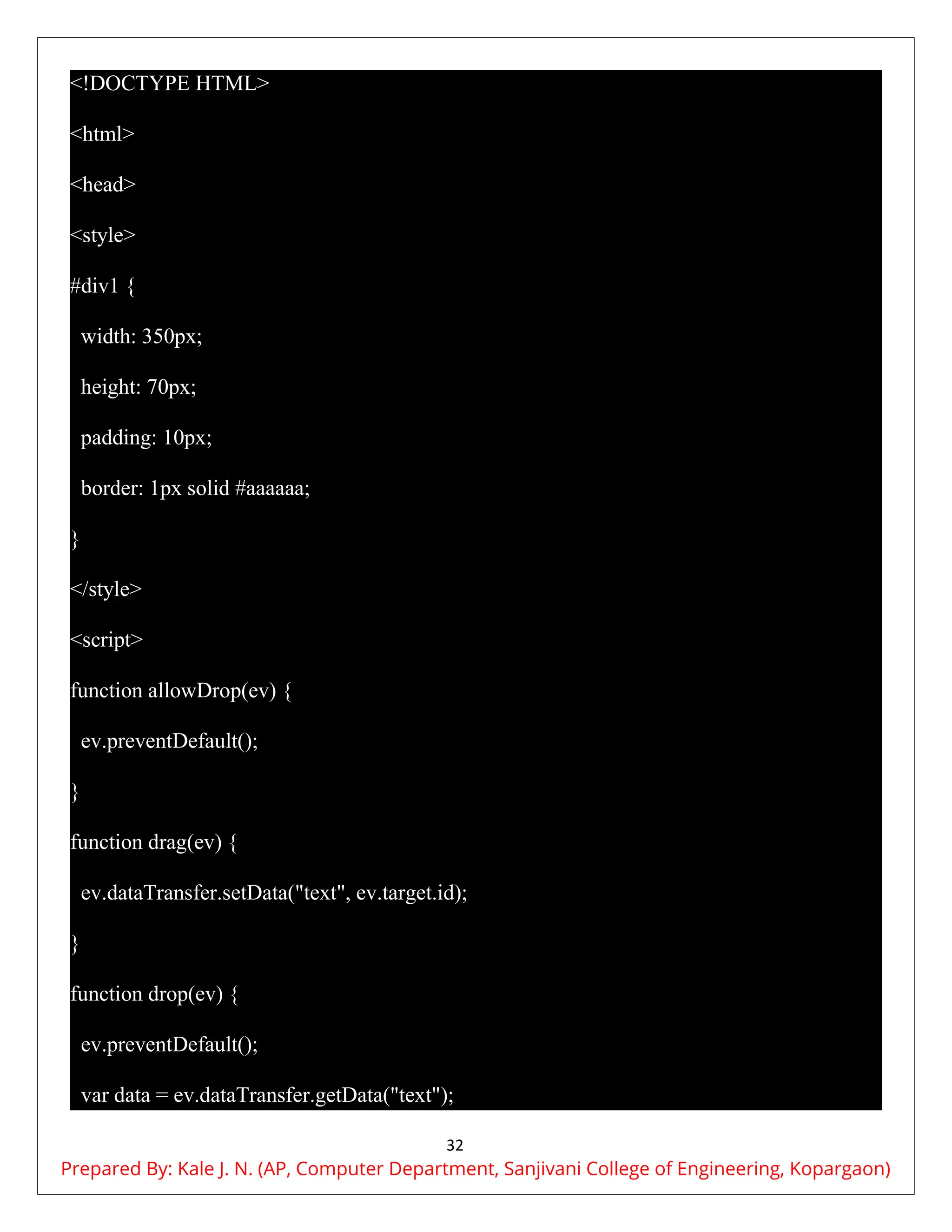 32
<!DOCTYPE HTML>
<html>
<head>
<style>
#div1 {
width: 350px;
height: 70px;
padding: 10px;
border: 1px solid #aaaaaa;
}
</style>
<script>
function allowDrop(ev) {
ev.preventDefault();
}
function drag(ev) {
ev.dataTransfer.setData("text", ev.target.id);
}
function drop(ev) {
ev.preventDefault();
var data = ev.dataTransfer.getData("text");
Prepared By: Kale J. N. (AP, Computer Department, Sanjivani College of Engineering, Kopargaon)
 