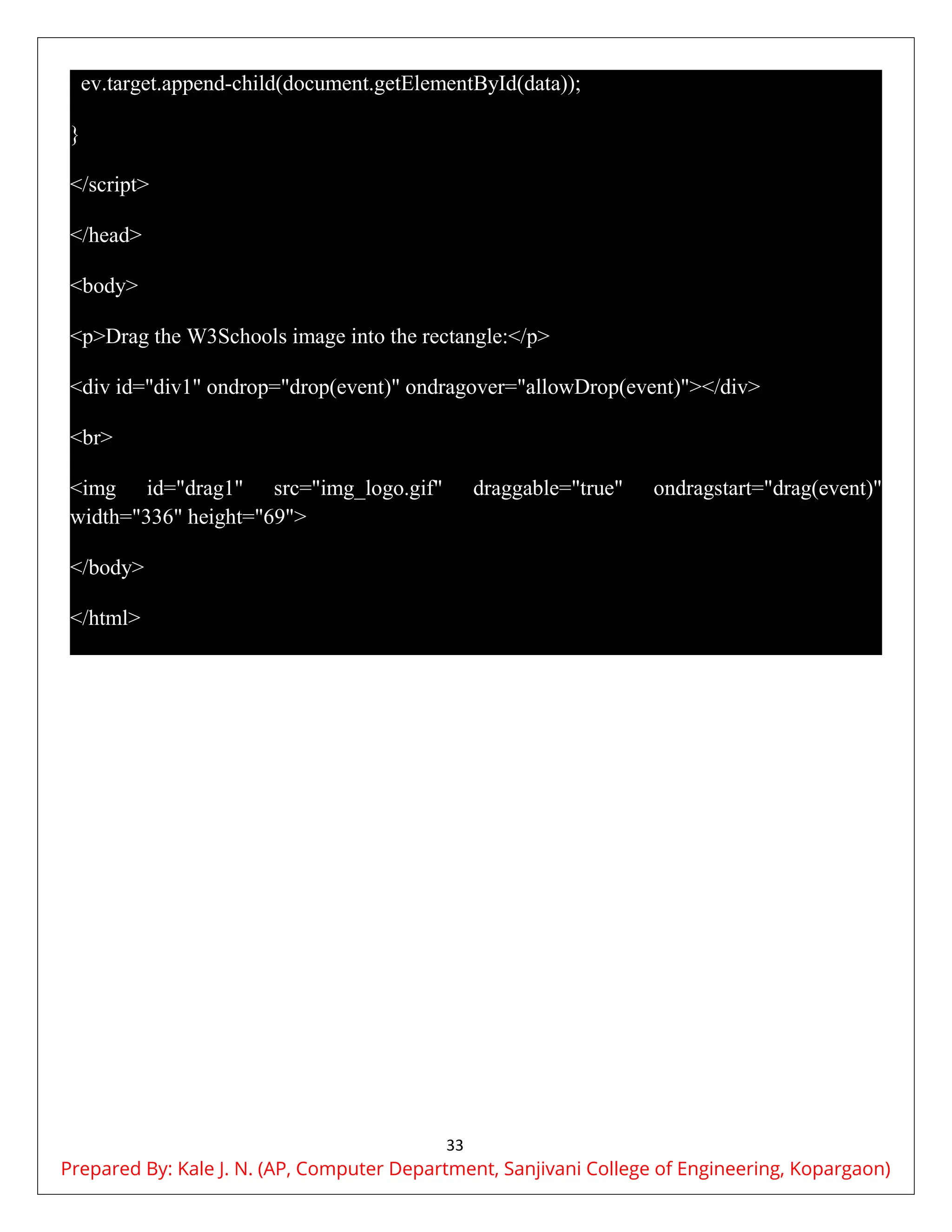 33
ev.target.append-child(document.getElementById(data));
}
</script>
</head>
<body>
<p>Drag the W3Schools image into the rectangle:</p>
<div id="div1" ondrop="drop(event)" ondragover="allowDrop(event)"></div>
<br>
<img id="drag1" src="img_logo.gif" draggable="true" ondragstart="drag(event)"
width="336" height="69">
</body>
</html>
Prepared By: Kale J. N. (AP, Computer Department, Sanjivani College of Engineering, Kopargaon)
 