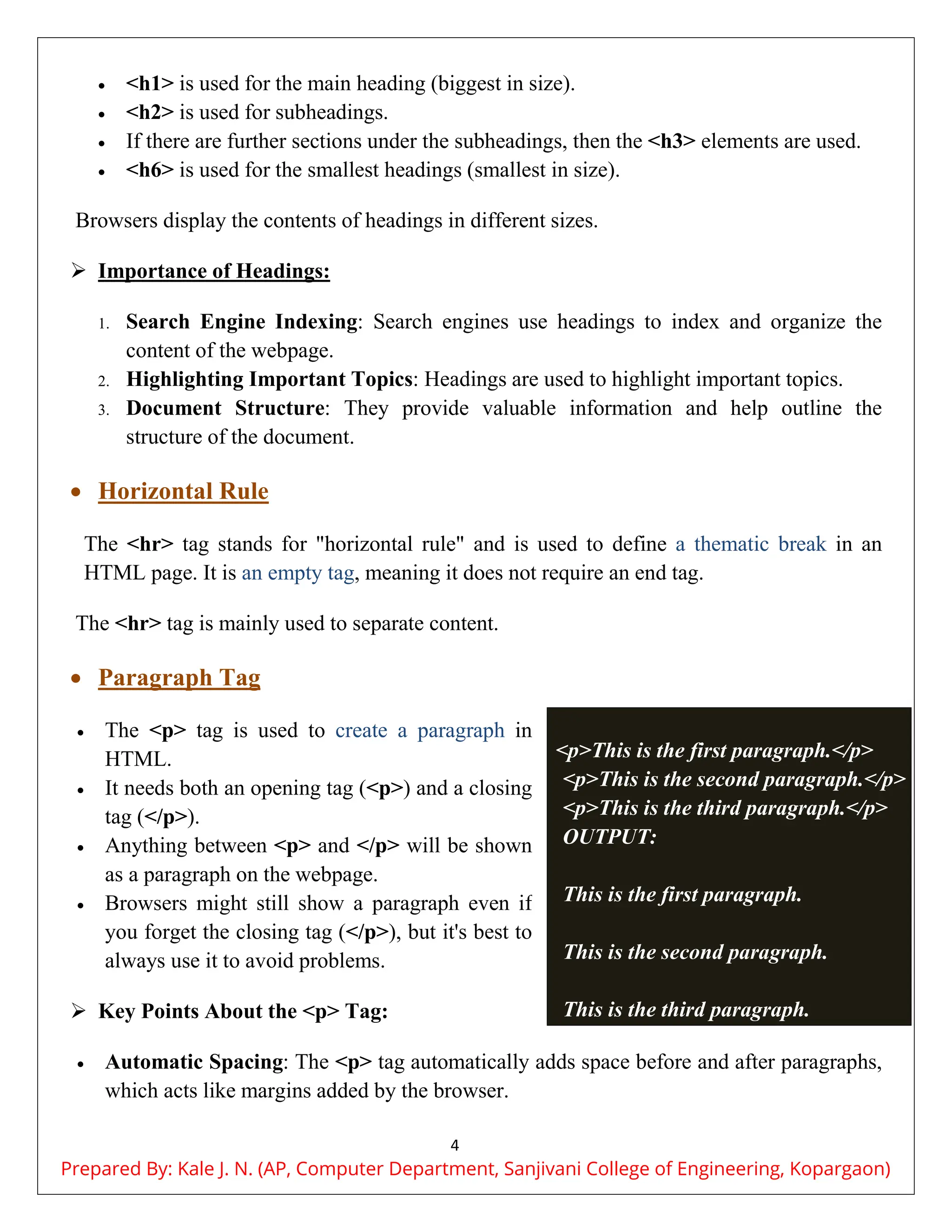 4
 <h1> is used for the main heading (biggest in size).
 <h2> is used for subheadings.
 If there are further sections under the subheadings, then the <h3> elements are used.
 <h6> is used for the smallest headings (smallest in size).
Browsers display the contents of headings in different sizes.
 Importance of Headings:
1. Search Engine Indexing: Search engines use headings to index and organize the
content of the webpage.
2. Highlighting Important Topics: Headings are used to highlight important topics.
3. Document Structure: They provide valuable information and help outline the
structure of the document.
 Horizontal Rule
The <hr> tag stands for "horizontal rule" and is used to define a thematic break in an
HTML page. It is an empty tag, meaning it does not require an end tag.
The <hr> tag is mainly used to separate content.
 Paragraph Tag
 The <p> tag is used to create a paragraph in
HTML.
 It needs both an opening tag (<p>) and a closing
tag (</p>).
 Anything between <p> and </p> will be shown
as a paragraph on the webpage.
 Browsers might still show a paragraph even if
you forget the closing tag (</p>), but it's best to
always use it to avoid problems.
 Key Points About the <p> Tag:
 Automatic Spacing: The <p> tag automatically adds space before and after paragraphs,
which acts like margins added by the browser.
<p>This is the first paragraph.</p>
<p>This is the second paragraph.</p>
<p>This is the third paragraph.</p>
OUTPUT:
This is the first paragraph.
This is the second paragraph.
This is the third paragraph.
Prepared By: Kale J. N. (AP, Computer Department, Sanjivani College of Engineering, Kopargaon)
 