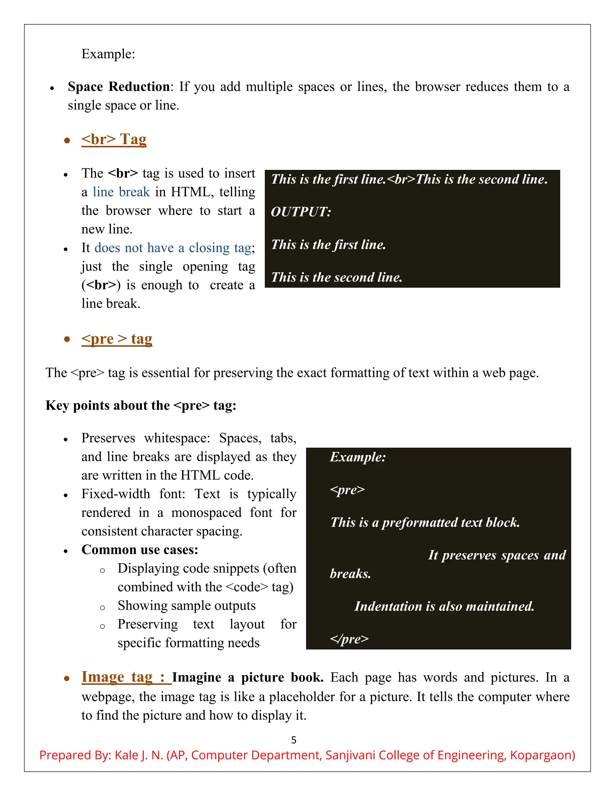 5
Example:
 Space Reduction: If you add multiple spaces or lines, the browser reduces them to a
single space or line.
 <br> Tag
 The <br> tag is used to insert
a line break in HTML, telling
the browser where to start a
new line.
 It does not have a closing tag;
just the single opening tag
(<br>) is enough to create a
line break.
 <pre > tag
The <pre> tag is essential for preserving the exact formatting of text within a web page.
Key points about the <pre> tag:
 Preserves whitespace: Spaces, tabs,
and line breaks are displayed as they
are written in the HTML code.
 Fixed-width font: Text is typically
rendered in a monospaced font for
consistent character spacing.
 Common use cases:
o Displaying code snippets (often
combined with the <code> tag)
o Showing sample outputs
o Preserving text layout for
specific formatting needs
 Image tag : Imagine a picture book. Each page has words and pictures. In a
webpage, the image tag is like a placeholder for a picture. It tells the computer where
to find the picture and how to display it.
This is the first line.<br>This is the second line.
OUTPUT:
This is the first line.
This is the second line.
Example:
<pre>
This is a preformatted text block.
It preserves spaces and line
breaks.
Indentation is also maintained.
</pre>
Prepared By: Kale J. N. (AP, Computer Department, Sanjivani College of Engineering, Kopargaon)
 