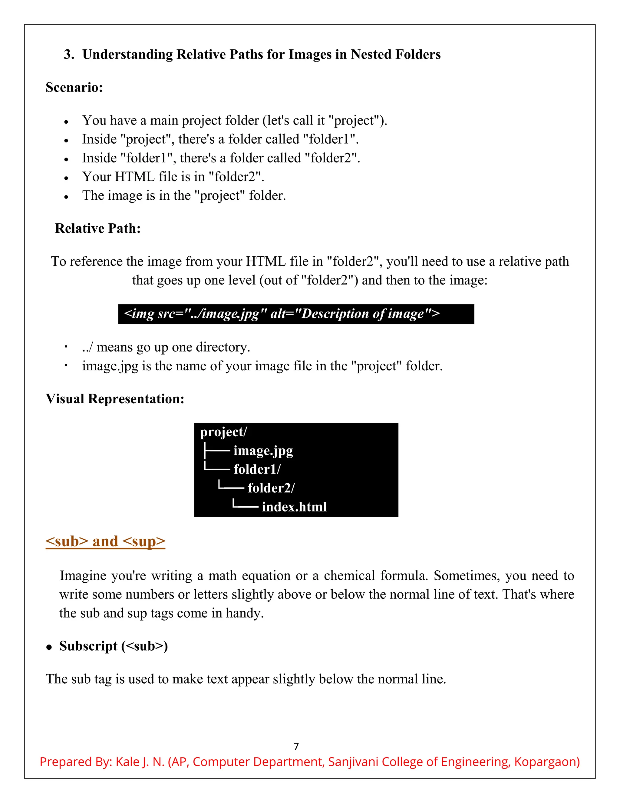 7
3. Understanding Relative Paths for Images in Nested Folders
Scenario:
 You have a main project folder (let's call it "project").
 Inside "project", there's a folder called "folder1".
 Inside "folder1", there's a folder called "folder2".
 Your HTML file is in "folder2".
 The image is in the "project" folder.
Relative Path:
To reference the image from your HTML file in "folder2", you'll need to use a relative path
that goes up one level (out of "folder2") and then to the image:
<img src="../image.jpg" alt="Description of image">
 ../ means go up one directory.
 image.jpg is the name of your image file in the "project" folder.
Visual Representation:
project/
├── image.jpg
└── folder1/
└── folder2/
└── index.html
<sub> and <sup>
Imagine you're writing a math equation or a chemical formula. Sometimes, you need to
write some numbers or letters slightly above or below the normal line of text. That's where
the sub and sup tags come in handy.
 Subscript (<sub>)
The sub tag is used to make text appear slightly below the normal line.
Prepared By: Kale J. N. (AP, Computer Department, Sanjivani College of Engineering, Kopargaon)
 