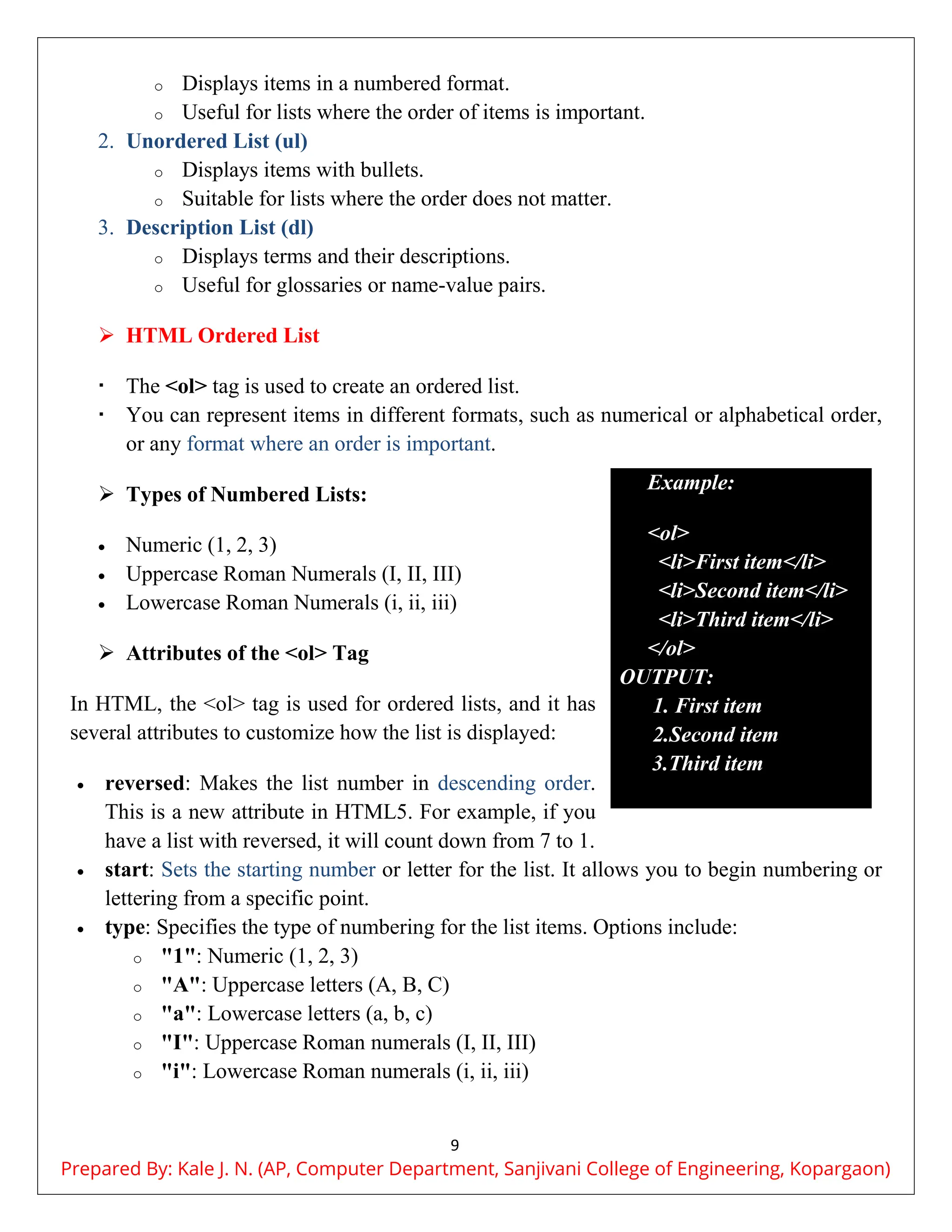 9
o Displays items in a numbered format.
o Useful for lists where the order of items is important.
2. Unordered List (ul)
o Displays items with bullets.
o Suitable for lists where the order does not matter.
3. Description List (dl)
o Displays terms and their descriptions.
o Useful for glossaries or name-value pairs.
 HTML Ordered List
 The <ol> tag is used to create an ordered list.
 You can represent items in different formats, such as numerical or alphabetical order,
or any format where an order is important.
 Types of Numbered Lists:
 Numeric (1, 2, 3)
 Uppercase Roman Numerals (I, II, III)
 Lowercase Roman Numerals (i, ii, iii)
 Attributes of the <ol> Tag
In HTML, the <ol> tag is used for ordered lists, and it has
several attributes to customize how the list is displayed:
 reversed: Makes the list number in descending order.
This is a new attribute in HTML5. For example, if you
have a list with reversed, it will count down from 7 to 1.
 start: Sets the starting number or letter for the list. It allows you to begin numbering or
lettering from a specific point.
 type: Specifies the type of numbering for the list items. Options include:
o "1": Numeric (1, 2, 3)
o "A": Uppercase letters (A, B, C)
o "a": Lowercase letters (a, b, c)
o "I": Uppercase Roman numerals (I, II, III)
o "i": Lowercase Roman numerals (i, ii, iii)
Example:
<ol>
<li>First item</li>
<li>Second item</li>
<li>Third item</li>
</ol>
OUTPUT:
1. First item
2.Second item
3.Third item
Prepared By: Kale J. N. (AP, Computer Department, Sanjivani College of Engineering, Kopargaon)
 