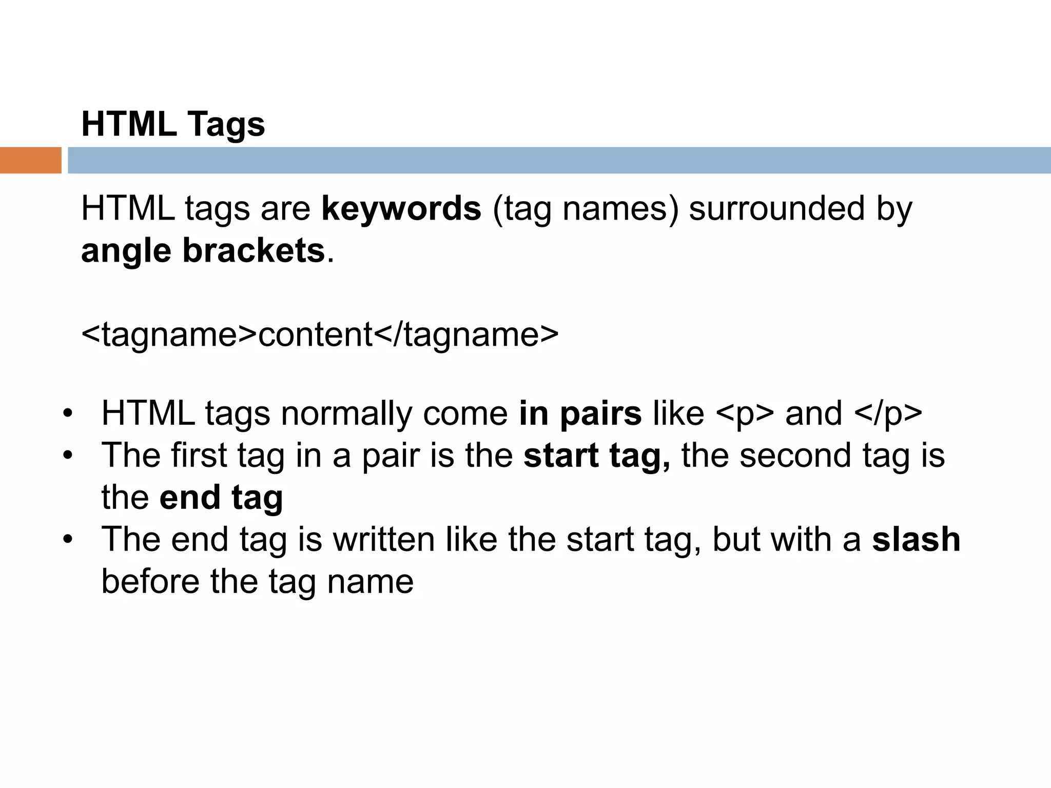 HTML Tags
HTML tags are keywords (tag names) surrounded by
angle brackets.
<tagname>content</tagname>
• HTML tags normally come in pairs like <p> and </p>
• The first tag in a pair is the start tag, the second tag is
the end tag
• The end tag is written like the start tag, but with a slash
before the tag name
 