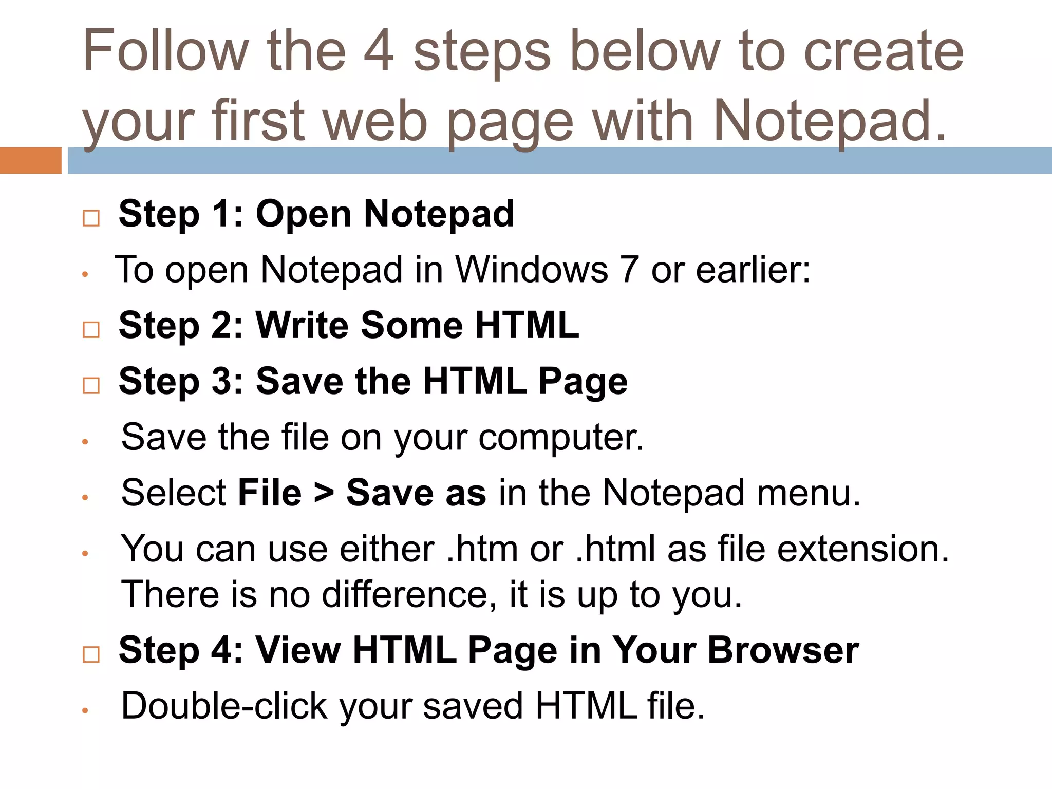 Follow the 4 steps below to create
your first web page with Notepad.
 Step 1: Open Notepad
• To open Notepad in Windows 7 or earlier:
 Step 2: Write Some HTML
 Step 3: Save the HTML Page
• Save the file on your computer.
• Select File > Save as in the Notepad menu.
• You can use either .htm or .html as file extension.
There is no difference, it is up to you.
 Step 4: View HTML Page in Your Browser
• Double-click your saved HTML file.
 