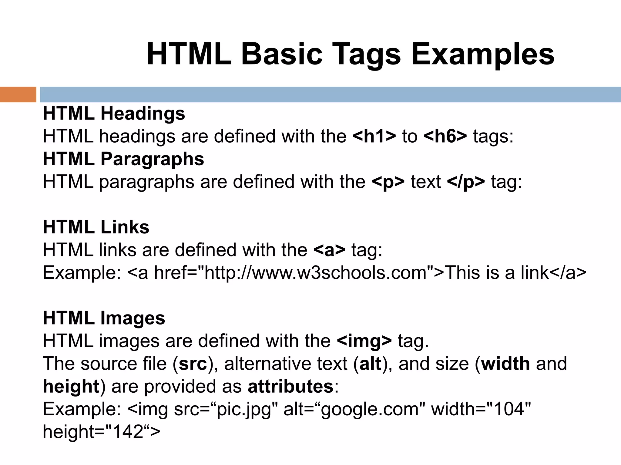 HTML Headings
HTML headings are defined with the <h1> to <h6> tags:
HTML Paragraphs
HTML paragraphs are defined with the <p> text </p> tag:
HTML Links
HTML links are defined with the <a> tag:
Example: <a href="http://www.w3schools.com">This is a link</a>
HTML Images
HTML images are defined with the <img> tag.
The source file (src), alternative text (alt), and size (width and
height) are provided as attributes:
Example: <img src=“pic.jpg" alt=“google.com" width="104"
height="142“>
HTML Basic Tags Examples
 