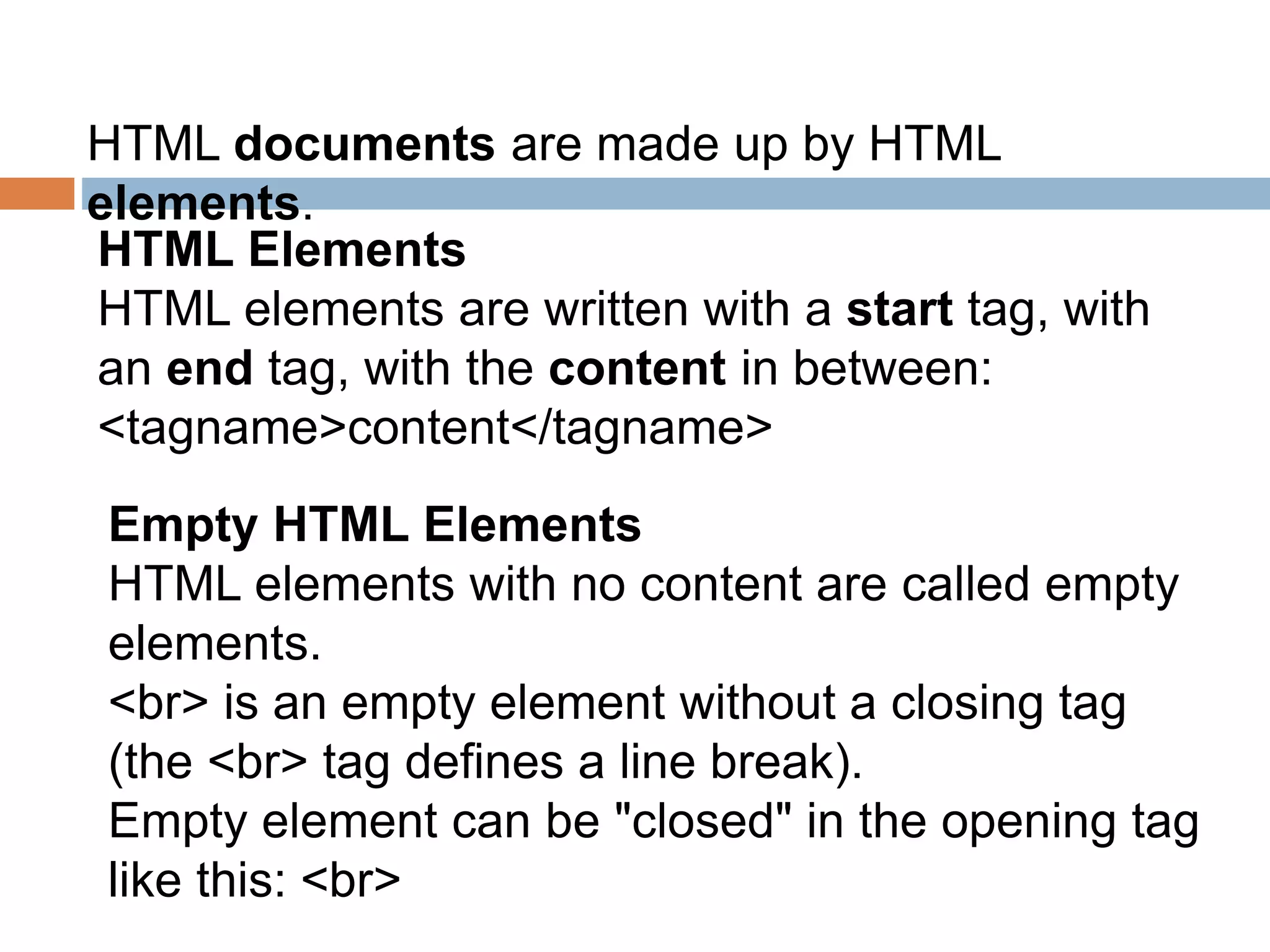 HTML documents are made up by HTML
elements.
HTML Elements
HTML elements are written with a start tag, with
an end tag, with the content in between:
<tagname>content</tagname>
Empty HTML Elements
HTML elements with no content are called empty
elements.
<br> is an empty element without a closing tag
(the <br> tag defines a line break).
Empty element can be "closed" in the opening tag
like this: <br>
 