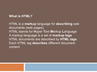 What is HTML?
HTML is a markup language for describing web
documents (web pages).
HTML stands for Hyper Text Markup Language
A markup language is a set of markup tags
HTML documents are described by HTML tags
Each HTML tag describes different document
content
 