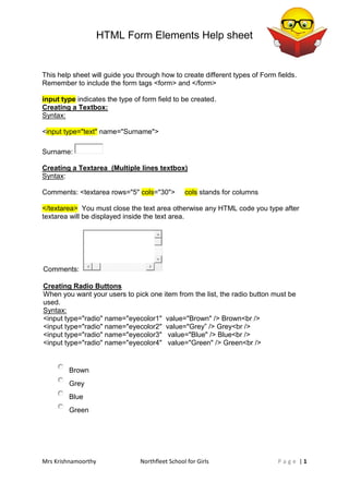 HTML Form Elements Help sheet
Mrs Krishnamoorthy Northfleet School for Girls | 1P a g e
This help sheet will guide you through how to create different types of Form fields.
Remember to include the form tags <form> and </form>
input type indicates the type of form field to be created.
Creating a Textbox:
Syntax:
<input type="text" name="Surname">
Surname:
Creating a Textarea (Multiple lines textbox)
Syntax:
Comments: <textarea rows="5" cols="30"> cols stands for columns
</textarea> You must close the text area otherwise any HTML code you type after
textarea will be displayed inside the text area.
Comments:
Creating Radio Buttons
When you want your users to pick one item from the list, the radio button must be
used.
Syntax:
<input type="radio" name="eyecolor1" value="Brown" /> Brown<br />
<input type="radio" name="eyecolor2" value="Grey” /> Grey<br />
<input type="radio" name="eyecolor3" value="Blue" /> Blue<br />
<input type="radio" name="eyecolor4" value="Green" /> Green<br />
Brown
Grey
Blue
Green
 