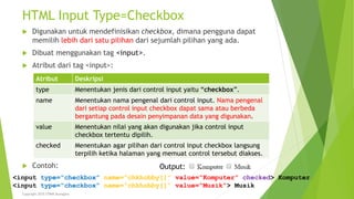 HTML Input Type=Checkbox
 Digunakan untuk mendefinisikan checkbox, dimana pengguna dapat
memilih lebih dari satu pilihan dari sejumlah pilihan yang ada.
 Dibuat menggunakan tag <input>.
 Atribut dari tag <input>:
 Contoh:
Atribut Deskripsi
type Menentukan jenis dari control input yaitu “checkbox”.
name Menentukan nama pengenal dari control input. Nama pengenal
dari setiap control input checkbox dapat sama atau berbeda
bergantung pada desain penyimpanan data yang digunakan.
value Menentukan nilai yang akan digunakan jika control input
checkbox tertentu dipilih.
checked Menentukan agar pilihan dari control input checkbox langsung
terpilih ketika halaman yang memuat control tersebut diakses.
<input type=“checkbox” name=“chkhobby[]” value=“Komputer” checked> Komputer
<input type=“checkbox” name=“chkhobby[]” value=“Musik”> Musik
Copyright 2015 STMIK Bumigora
Output:
 