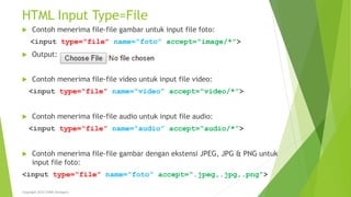 HTML Input Type=File
 Contoh menerima file-file gambar untuk input file foto:
<input type=“file” name=“foto” accept=“image/*”>
 Output:
 Contoh menerima file-file video untuk input file video:
<input type=“file” name=“video” accept=“video/*”>
 Contoh menerima file-file audio untuk input file audio:
<input type=“file” name=“audio” accept=“audio/*”>
 Contoh menerima file-file gambar dengan ekstensi JPEG, JPG & PNG untuk
input file foto:
<input type=“file” name=“foto” accept=“.jpeg,.jpg,.png”>
Copyright 2015 STMIK Bumigora
 
