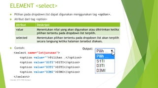 ELEMENT <select>
 Pilihan pada dropdown list dapat digunakan menggunakan tag <option>.
 Atribut dari tag <option>
 Contoh:
<select name=“lstjurusan”>
<option value=“”>Pilihan …</option>
<option value=“S1TI”>S1TI</option>
<option value=“D3TI”>D3TI</option>
<option value=“D3MI”>D3MI</option>
</select>
Atribut Deskripsi
value Menentukan nilai yang akan digunakan atau dikirimkan ketika
pilihan tertentu pada dropdown list terpilih.
selected Menentukan pilihan tertentu pada dropdown list akan terpilih
secara langsung ketika halaman tersebut diakses.
Copyright 2015 STMIK Bumigora
Output:
 