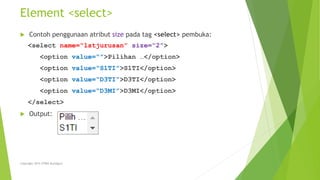 Element <select>
 Contoh penggunaan atribut size pada tag <select> pembuka:
<select name=“lstjurusan” size=“2”>
<option value=“”>Pilihan …</option>
<option value=“S1TI”>S1TI</option>
<option value=“D3TI”>D3TI</option>
<option value=“D3MI”>D3MI</option>
</select>
 Output:
Copyright 2015 STMIK Bumigora
 