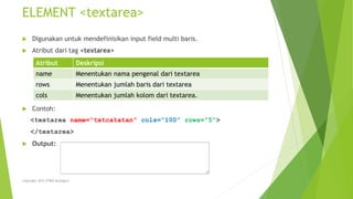 ELEMENT <textarea>
 Digunakan untuk mendefinisikan input field multi baris.
 Atribut dari tag <textarea>
 Contoh:
<textarea name=“txtcatatan” cols=“100” rows=“5”>
</textarea>
 Output:
Atribut Deskripsi
name Menentukan nama pengenal dari textarea
rows Menentukan jumlah baris dari textarea
cols Menentukan jumlah kolom dari textarea.
Copyright 2015 STMIK Bumigora
 