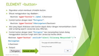 ELEMENT <button>
 Digunakan untuk membuat clickable button.
 Dibuat menggunakan tag <button>.
<button type=“button”>…label…</button>
 Contoh button dengan label “Peringatan”:
<button type=“button”>Peringatan</button>
 Aksi yang dapat dilakukan oleh button dapat diatur dengan menambahkan client-
side scripting seperti Javascript atau VBScript.
 Contoh button dengan label “Peringatan” dan menampilkan kotak dialog
menggunakan bantuan fungsi alert dari Javascript ketika diklik:
<button type=“button” onclick=“alert(‘Dilarang Menyontek!’)”>
Peringatan
</button>
 Output:
Setelah diklik
Copyright 2015 STMIK Bumigora
 