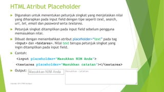 HTML Atribut Placeholder
 Digunakan untuk menentukan petunjuk singkat yang menjelaskan nilai
yang diharapkan pada input field dengan tipe seperti text, search,
url, tel, email dan password serta textarea.
 Petunjuk singkat ditampilkan pada input field sebelum pengguna
memasukkan nilai.
 Dibuat dengan menambahkan atribut placeholder=“text” pada tag
<input> dan <textarea>. Nilai text berupa petunjuk singkat yang
ingin ditampilkan pada input field.
 Contoh:
<input placeholder=“Masukkan NIM Anda”>
<textarea placeholder=“Masukkan catatan”></textarea>
 Output:
Copyright 2015 STMIK Bumigora
 