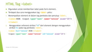 HTML Tag <label>
 Digunakan untuk memberikan label pada form element.
 Terdapat dua cara menggunakan tag <label> yaitu:
1. Menempatkan element di dalam tag pembuka dan penutup <label>.
<label>NIM: <input type=“text” name=“txtnim” size=“15”>
</label>
2. Menggunakan referensi atribut “id” dari element dengan menggunakan
atribut for pada tag pembuka <label>.
<label for=“txtnim”>NIM:</label>
<input type=“text” name=“txtnim” id=“txtnim” size=“15”>
Copyright 2015 STMIK Bumigora
 