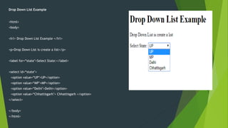 Drop Down List Example
<html>
<body>
<h1> Drop Down List Example </h1>
<p>Drop Down List is create a list</p>
<label for=“state">Select State:</label>
<select id=“state">
<option value=“UP">UP</option>
<option value=“MP">MP</option>
<option value=“Delhi">Delhi</option>
<option value=“Chhattisgarh"> Chhattisgarh </option>
</select>
</body>
</html>
 