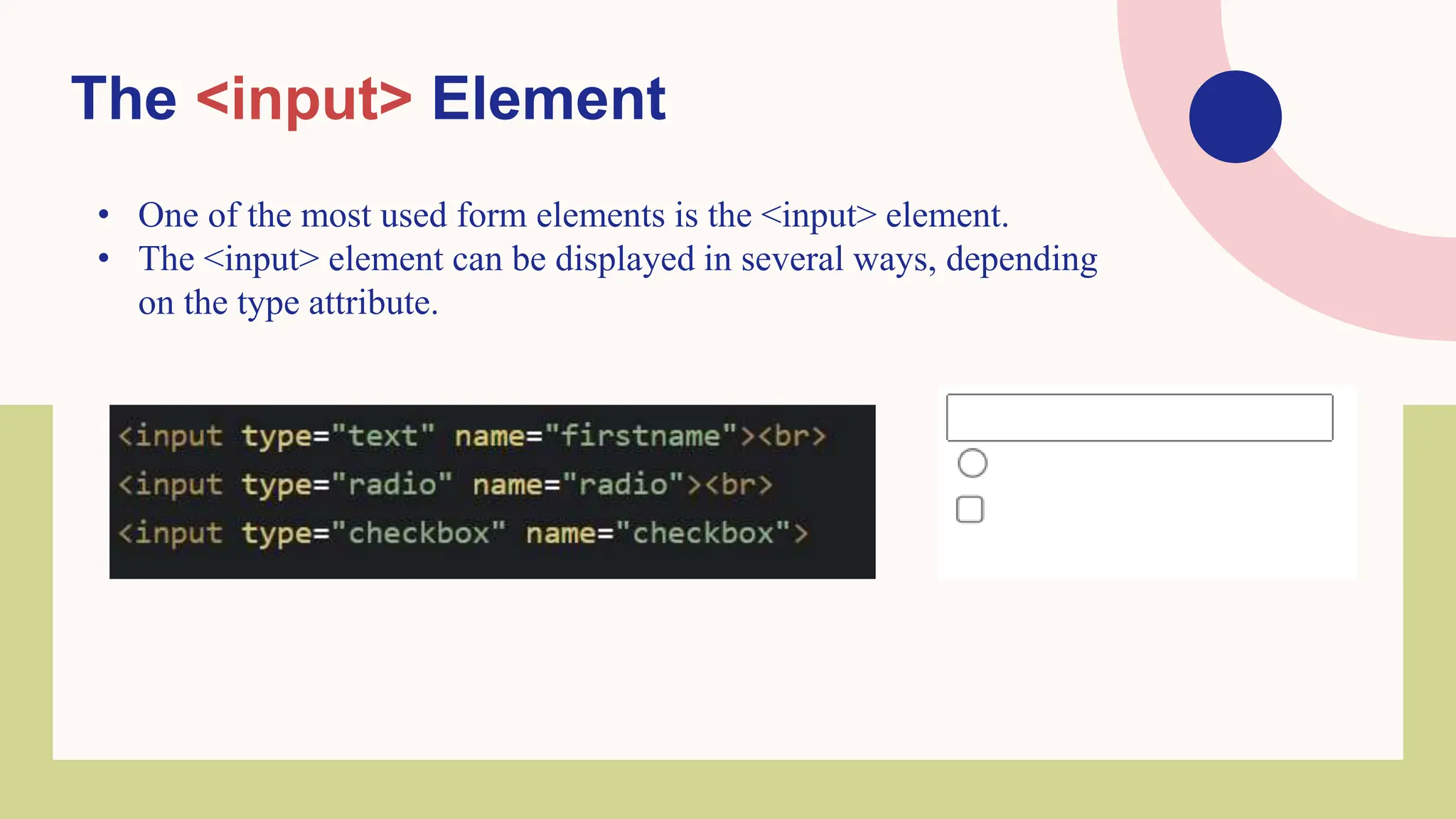 The <input> Element
• One of the most used form elements is the <input> element.
• The <input> element can be displayed in several ways, depending
on the type attribute.
 