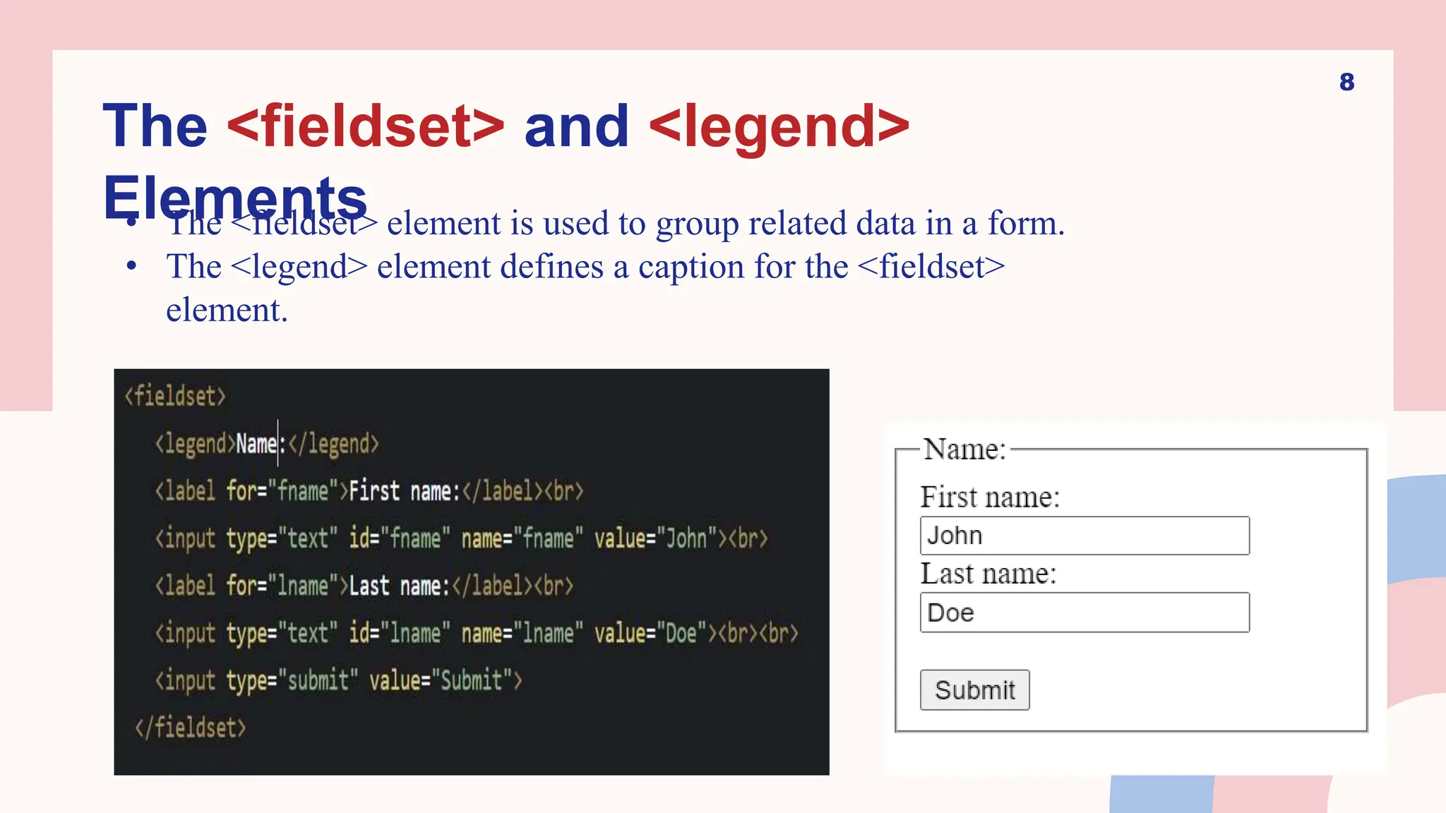 8
The <fieldset> and <legend>
Elements
• The <fieldset> element is used to group related data in a form.
• The <legend> element defines a caption for the <fieldset>
element.
 