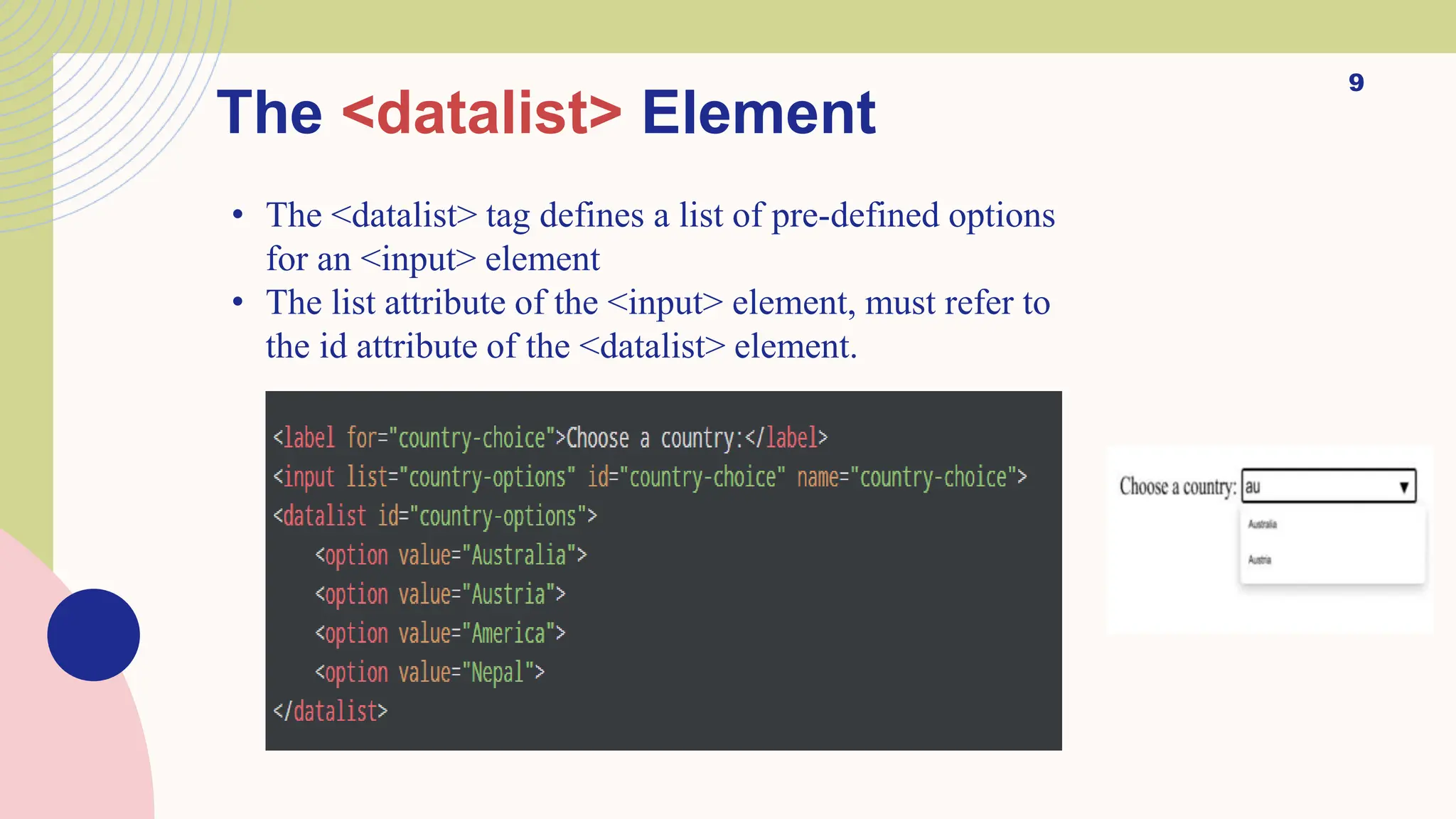 9
The <datalist> Element
• The <datalist> tag defines a list of pre-defined options
for an <input> element
• The list attribute of the <input> element, must refer to
the id attribute of the <datalist> element.
 