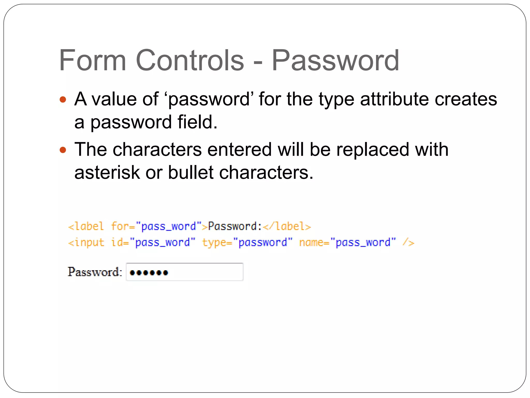Form Controls - Password
 A value of ‘password’ for the type attribute creates
a password field.
 The characters entered will be replaced with
asterisk or bullet characters.
 