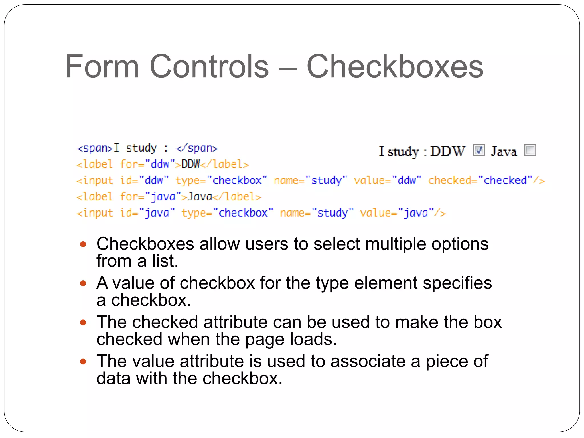 Form Controls – Checkboxes
 Checkboxes allow users to select multiple options
from a list.
 A value of checkbox for the type element specifies
a checkbox.
 The checked attribute can be used to make the box
checked when the page loads.
 The value attribute is used to associate a piece of
data with the checkbox.
 