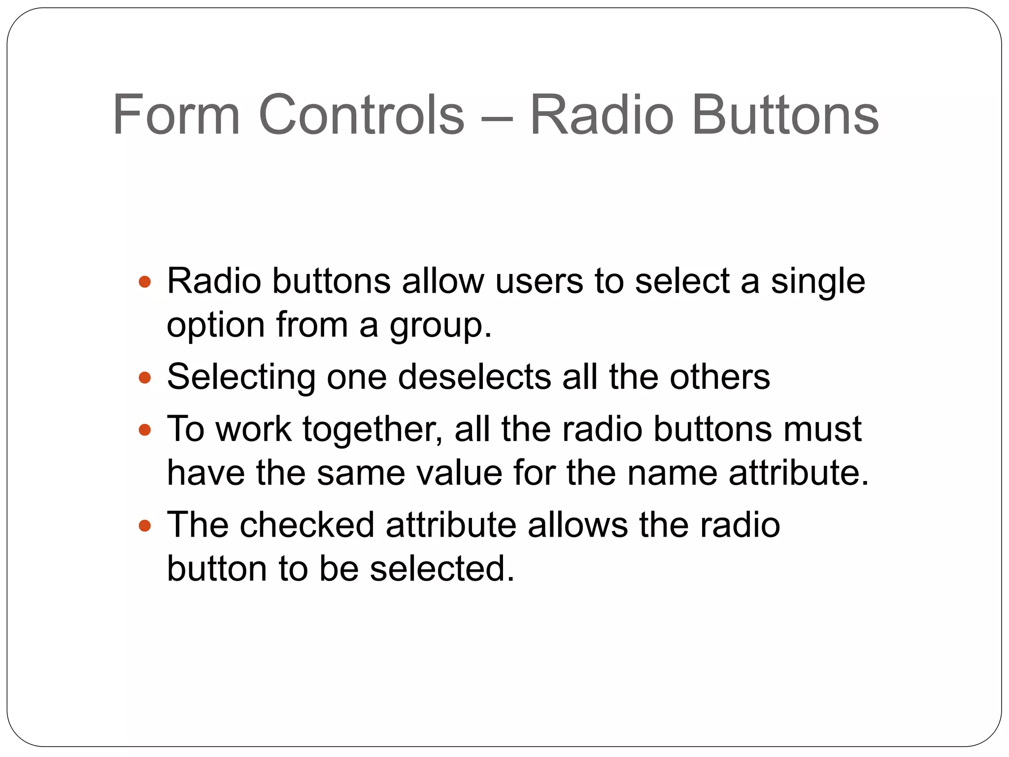 Form Controls – Radio Buttons
 Radio buttons allow users to select a single
option from a group.
 Selecting one deselects all the others
 To work together, all the radio buttons must
have the same value for the name attribute.
 The checked attribute allows the radio
button to be selected.
 