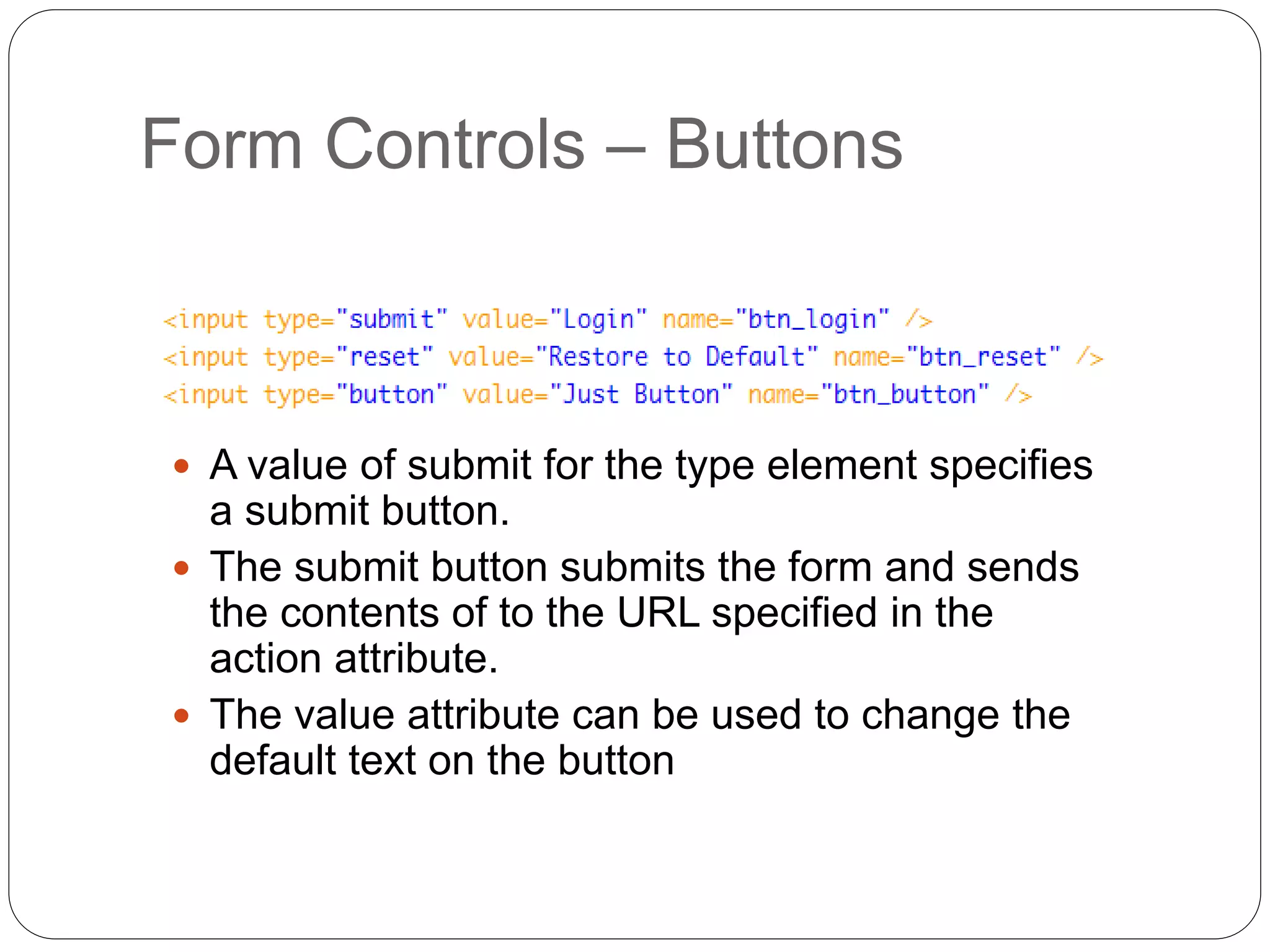 Form Controls – Buttons
 A value of submit for the type element specifies
a submit button.
 The submit button submits the form and sends
the contents of to the URL specified in the
action attribute.
 The value attribute can be used to change the
default text on the button
 