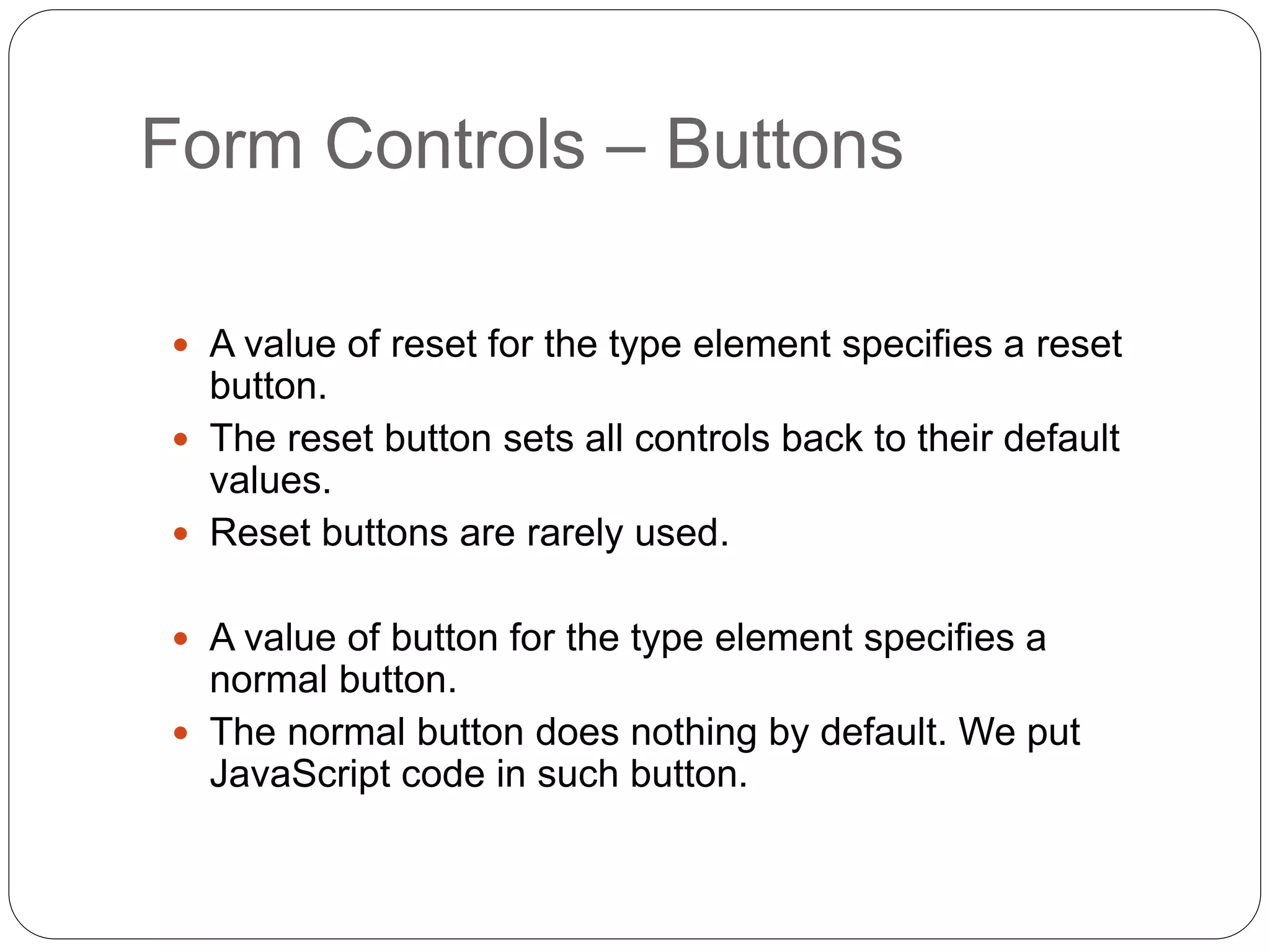 Form Controls – Buttons
 A value of reset for the type element specifies a reset
button.
 The reset button sets all controls back to their default
values.
 Reset buttons are rarely used.
 A value of button for the type element specifies a
normal button.
 The normal button does nothing by default. We put
JavaScript code in such button.
 