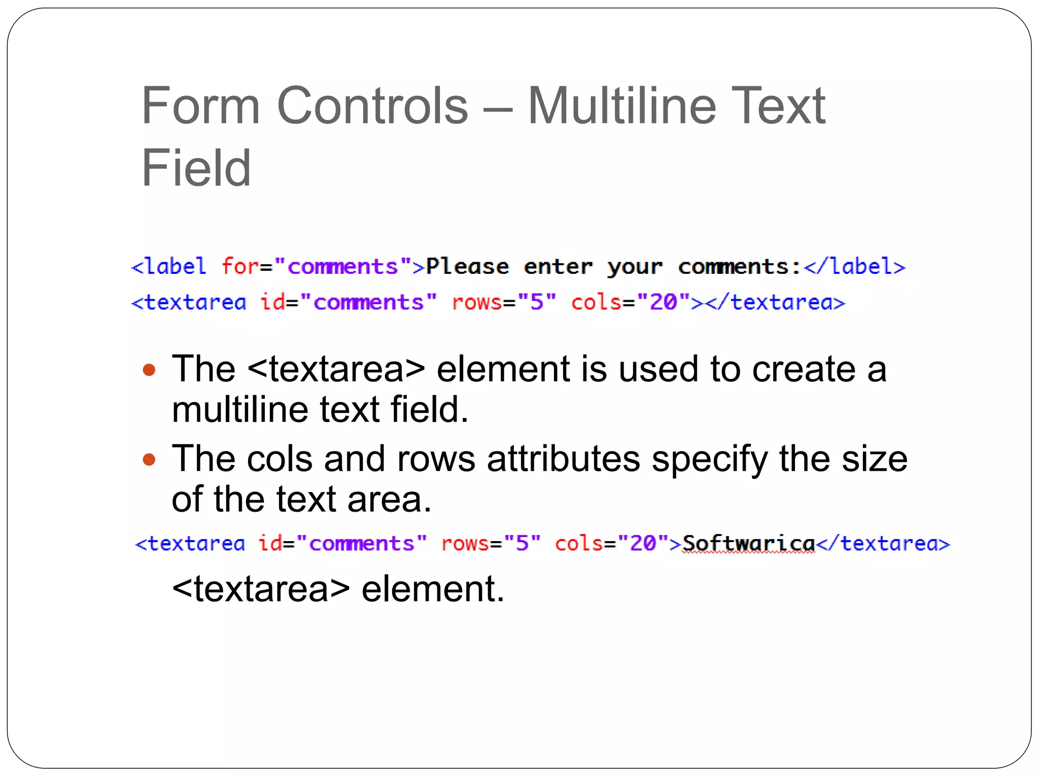 Form Controls – Multiline Text
Field
 The <textarea> element is used to create a
multiline text field.
 The cols and rows attributes specify the size
of the text area.
 A default value can be added as content in the
<textarea> element.
 