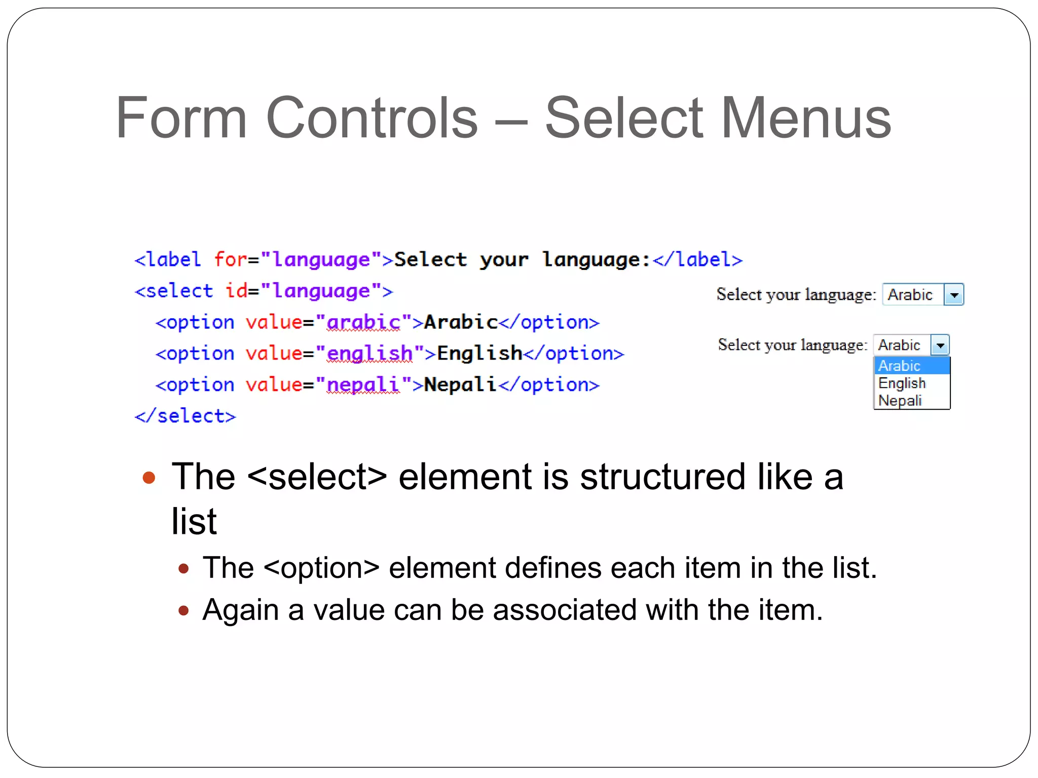 Form Controls – Select Menus
 The <select> element is structured like a
list
 The <option> element defines each item in the list.
 Again a value can be associated with the item.
 