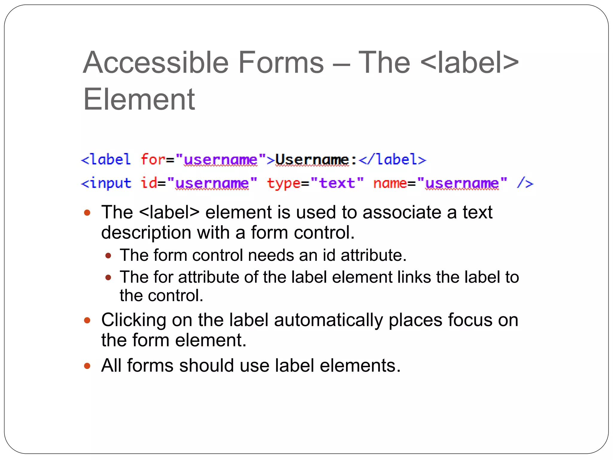 Accessible Forms – The <label>
Element
 The <label> element is used to associate a text
description with a form control.
 The form control needs an id attribute.
 The for attribute of the label element links the label to
the control.
 Clicking on the label automatically places focus on
the form element.
 All forms should use label elements.
 