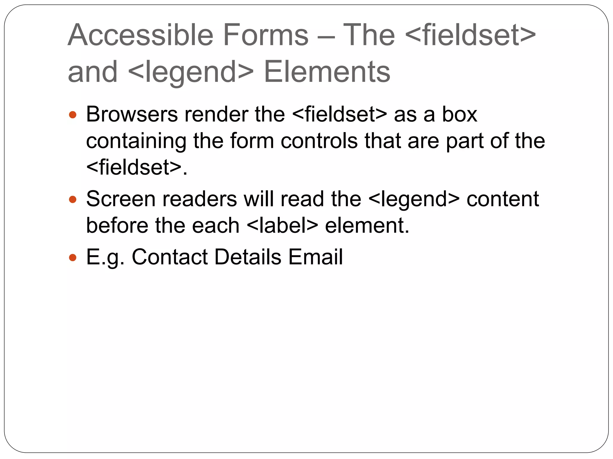 Accessible Forms – The <fieldset>
and <legend> Elements
 Browsers render the <fieldset> as a box
containing the form controls that are part of the
<fieldset>.
 Screen readers will read the <legend> content
before the each <label> element.
 E.g. Contact Details Email
 