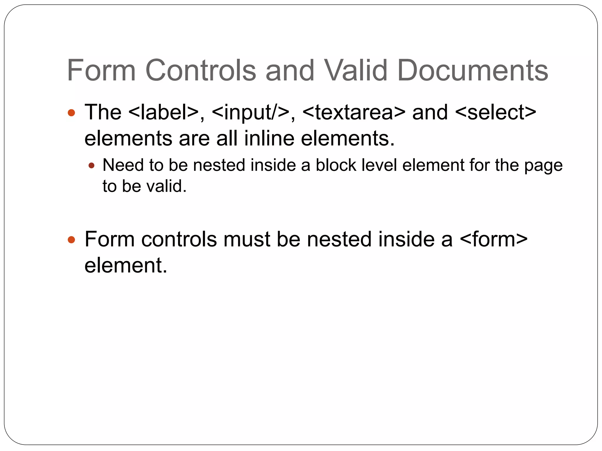 Form Controls and Valid Documents
 The <label>, <input/>, <textarea> and <select>
elements are all inline elements.
 Need to be nested inside a block level element for the page
to be valid.
 Form controls must be nested inside a <form>
element.
 