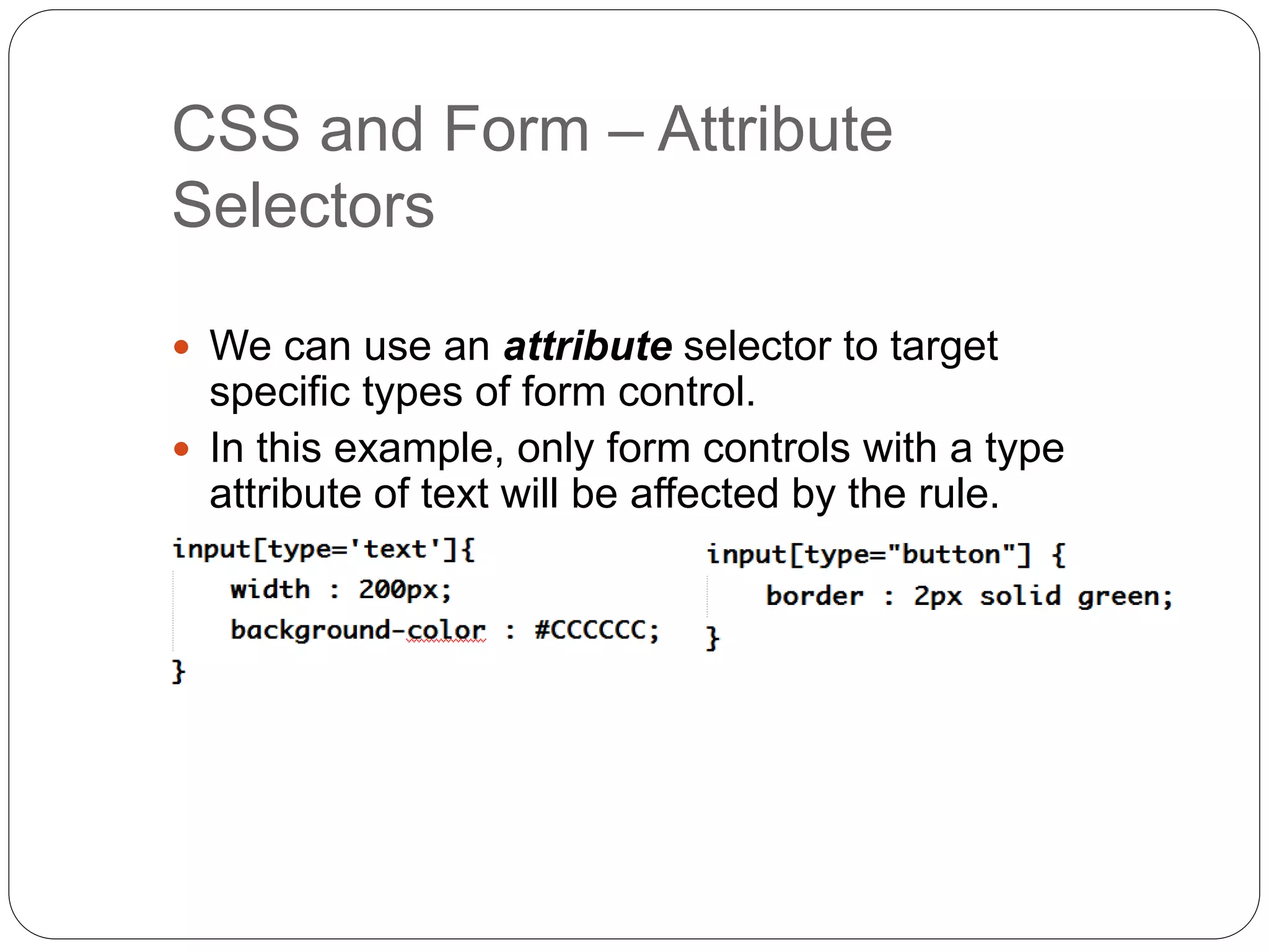 CSS and Form – Attribute
Selectors
 We can use an attribute selector to target
specific types of form control.
 In this example, only form controls with a type
attribute of text will be affected by the rule.
 
