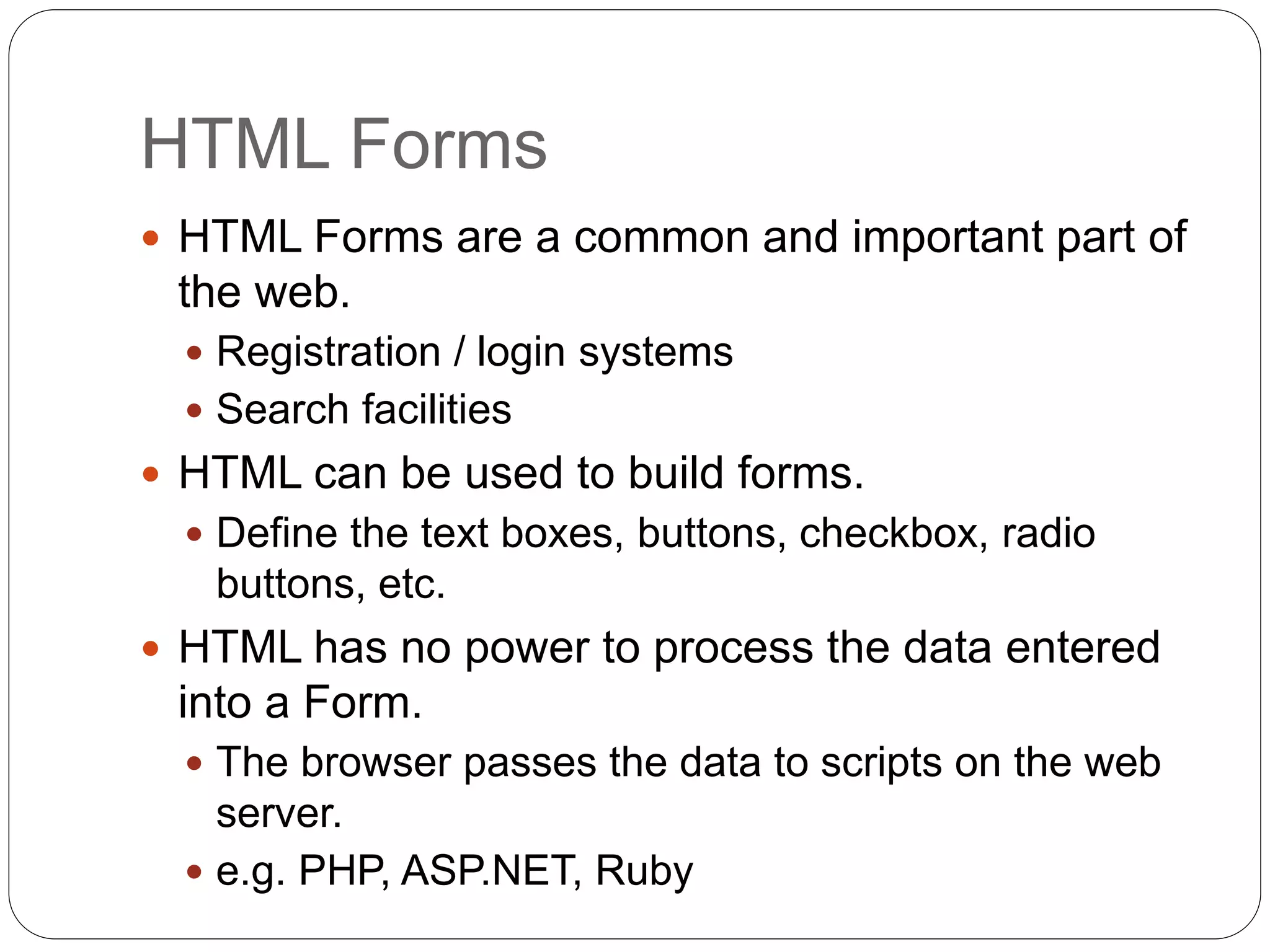 HTML Forms
 HTML Forms are a common and important part of
the web.
 Registration / login systems
 Search facilities
 HTML can be used to build forms.
 Define the text boxes, buttons, checkbox, radio
buttons, etc.
 HTML has no power to process the data entered
into a Form.
 The browser passes the data to scripts on the web
server.
 e.g. PHP, ASP.NET, Ruby
 