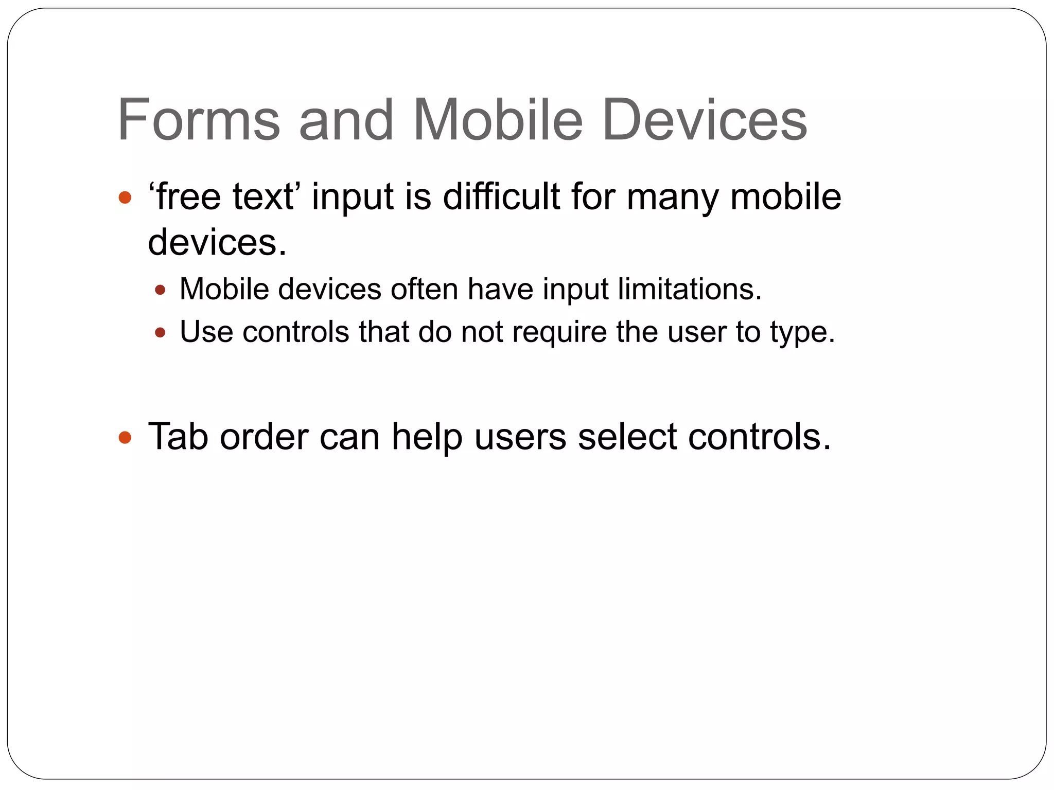 Forms and Mobile Devices
 ‘free text’ input is difficult for many mobile
devices.
 Mobile devices often have input limitations.
 Use controls that do not require the user to type.
 Tab order can help users select controls.
 