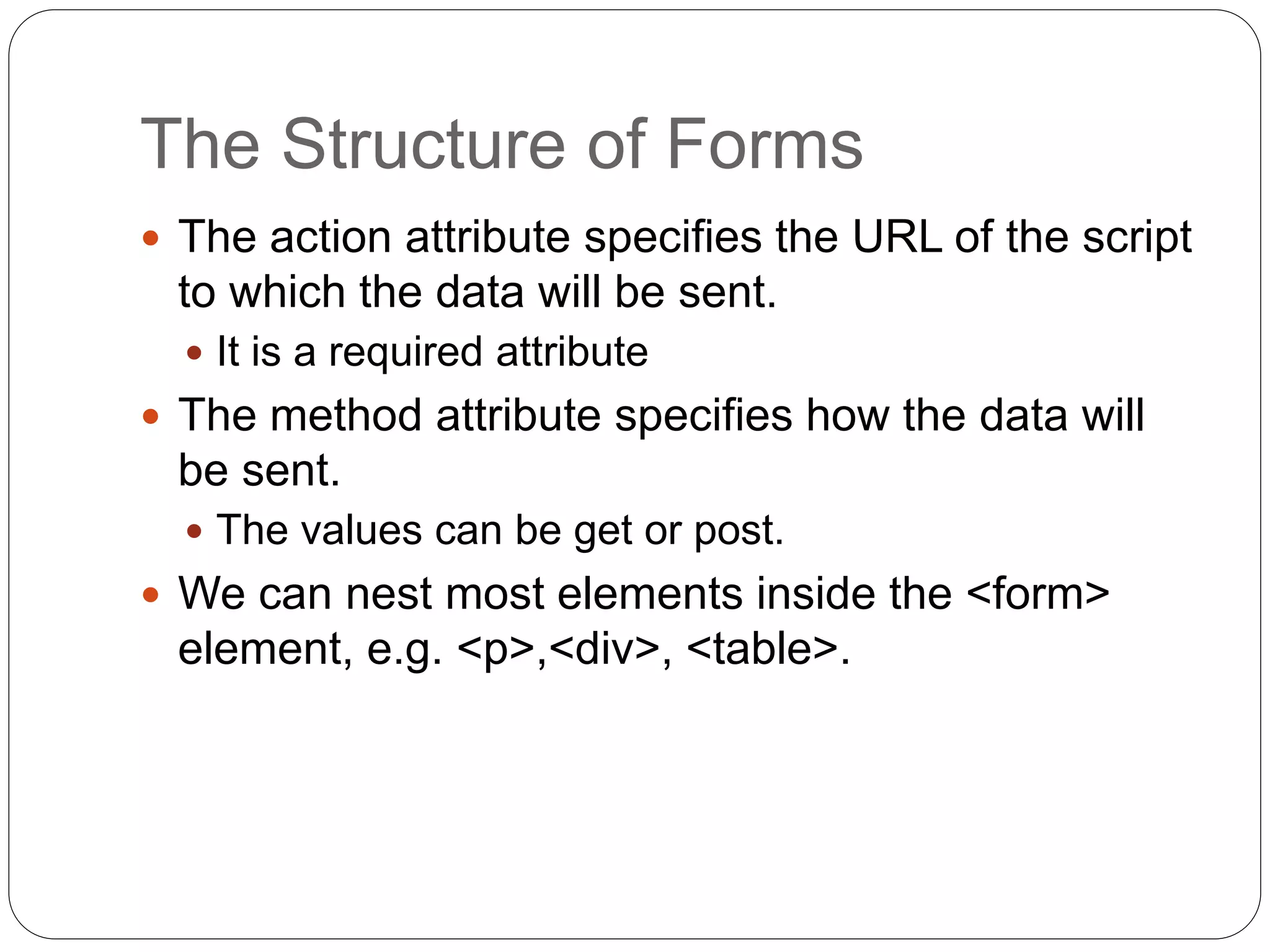 The Structure of Forms
 The action attribute specifies the URL of the script
to which the data will be sent.
 It is a required attribute
 The method attribute specifies how the data will
be sent.
 The values can be get or post.
 We can nest most elements inside the <form>
element, e.g. <p>,<div>, <table>.
 