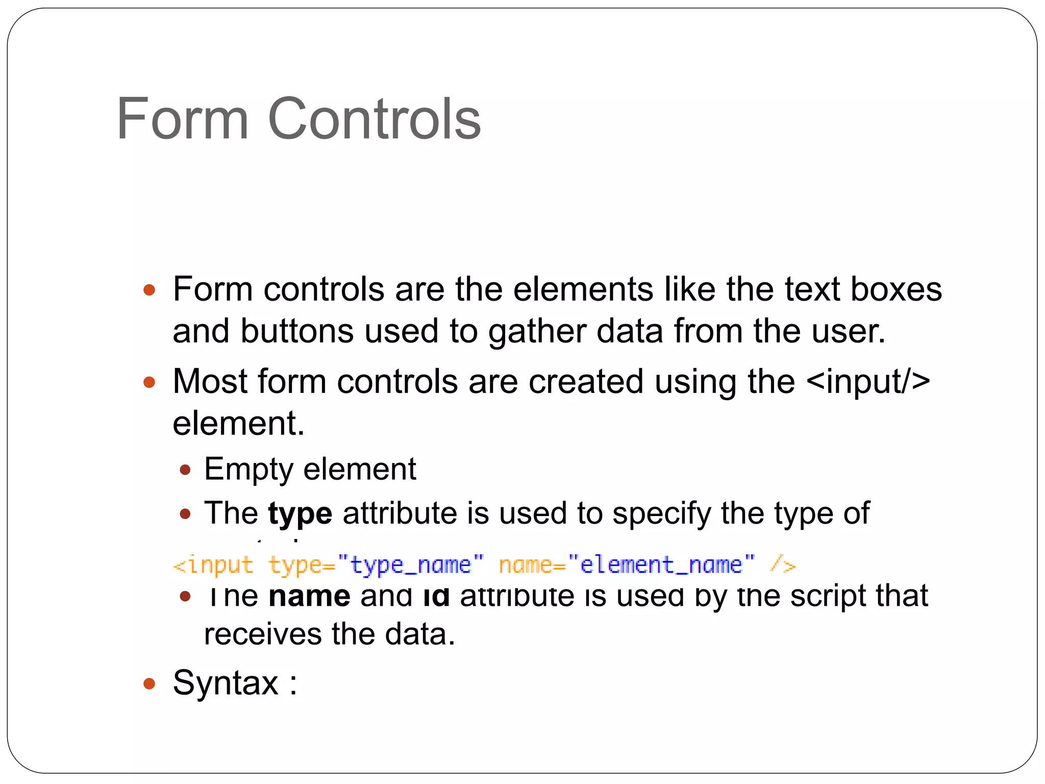 Form Controls
 Form controls are the elements like the text boxes
and buttons used to gather data from the user.
 Most form controls are created using the <input/>
element.
 Empty element
 The type attribute is used to specify the type of
control.
 The name and id attribute is used by the script that
receives the data.
 Syntax :
 