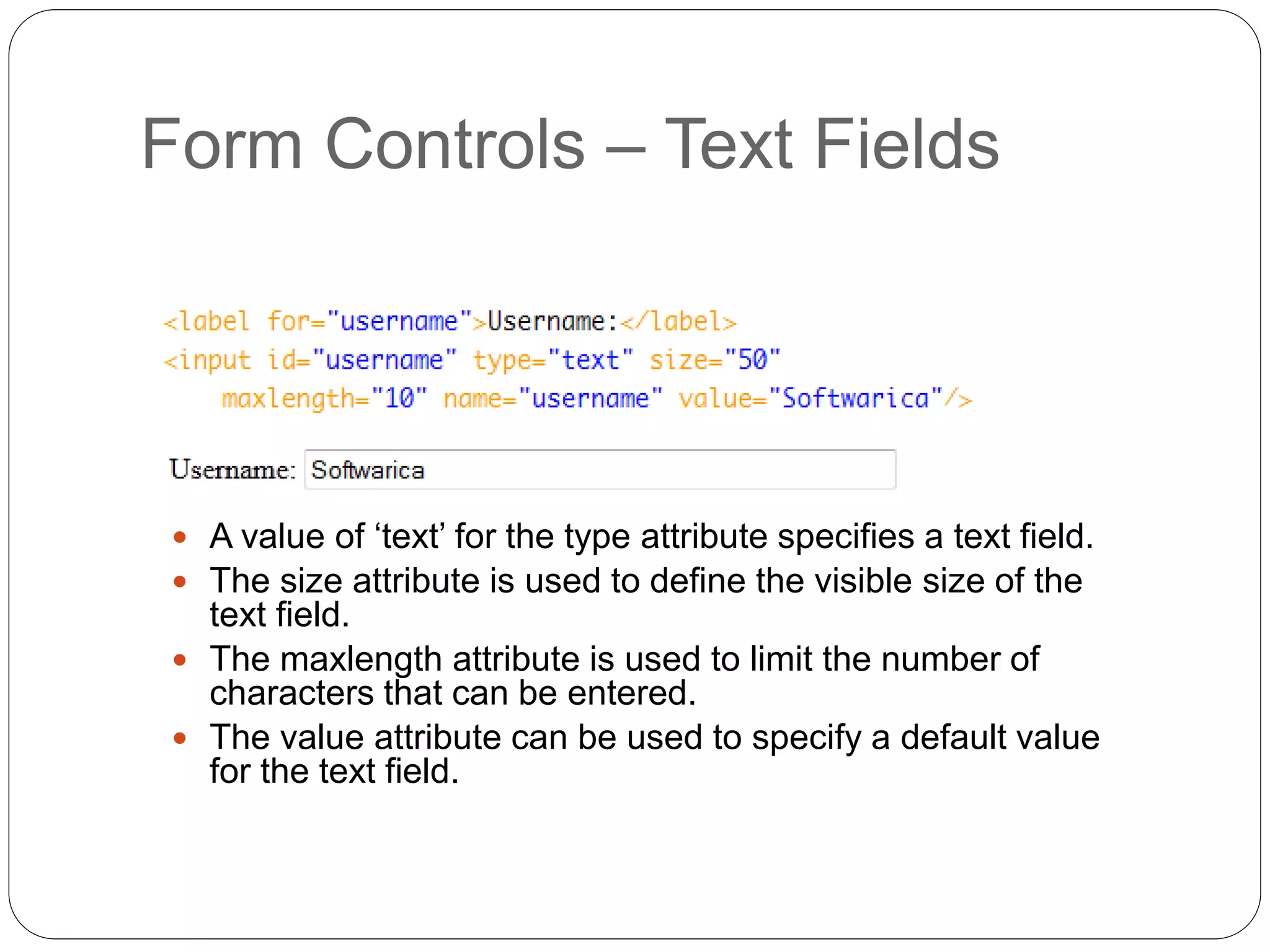 Form Controls – Text Fields
 A value of ‘text’ for the type attribute specifies a text field.
 The size attribute is used to define the visible size of the
text field.
 The maxlength attribute is used to limit the number of
characters that can be entered.
 The value attribute can be used to specify a default value
for the text field.
 