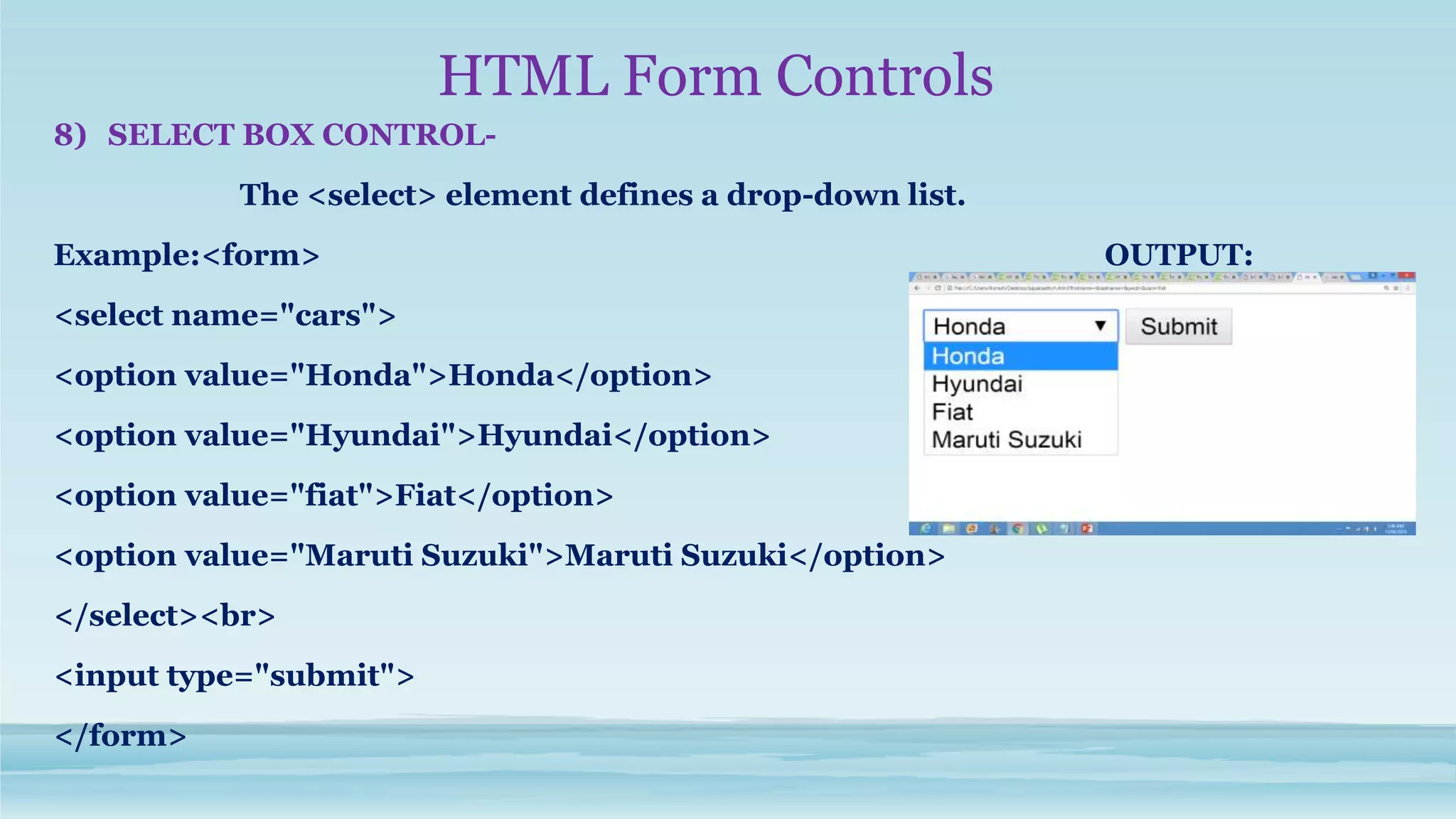 HTML Form Controls
8) SELECT BOX CONTROL-
The <select> element defines a drop-down list.
Example:<form> OUTPUT:
<select name="cars">
<option value="Honda">Honda</option>
<option value="Hyundai">Hyundai</option>
<option value="fiat">Fiat</option>
<option value="Maruti Suzuki">Maruti Suzuki</option>
</select><br>
<input type="submit">
</form>
 