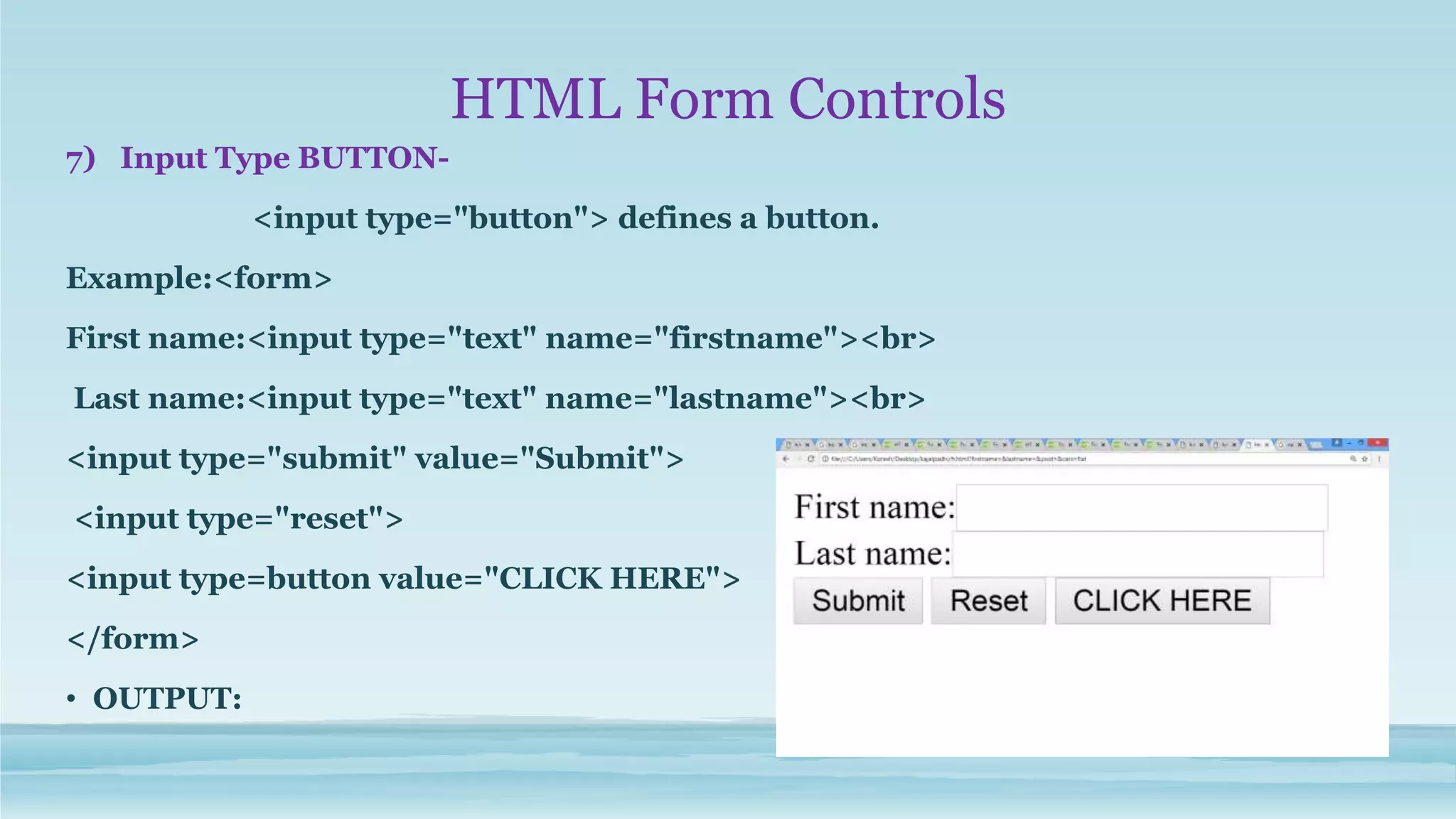 HTML Form Controls
7) Input Type BUTTON-
<input type="button"> defines a button.
Example:<form>
First name:<input type="text" name="firstname"><br>
Last name:<input type="text" name="lastname"><br>
<input type="submit" value="Submit">
<input type="reset">
<input type=button value="CLICK HERE">
</form>
• OUTPUT:
 