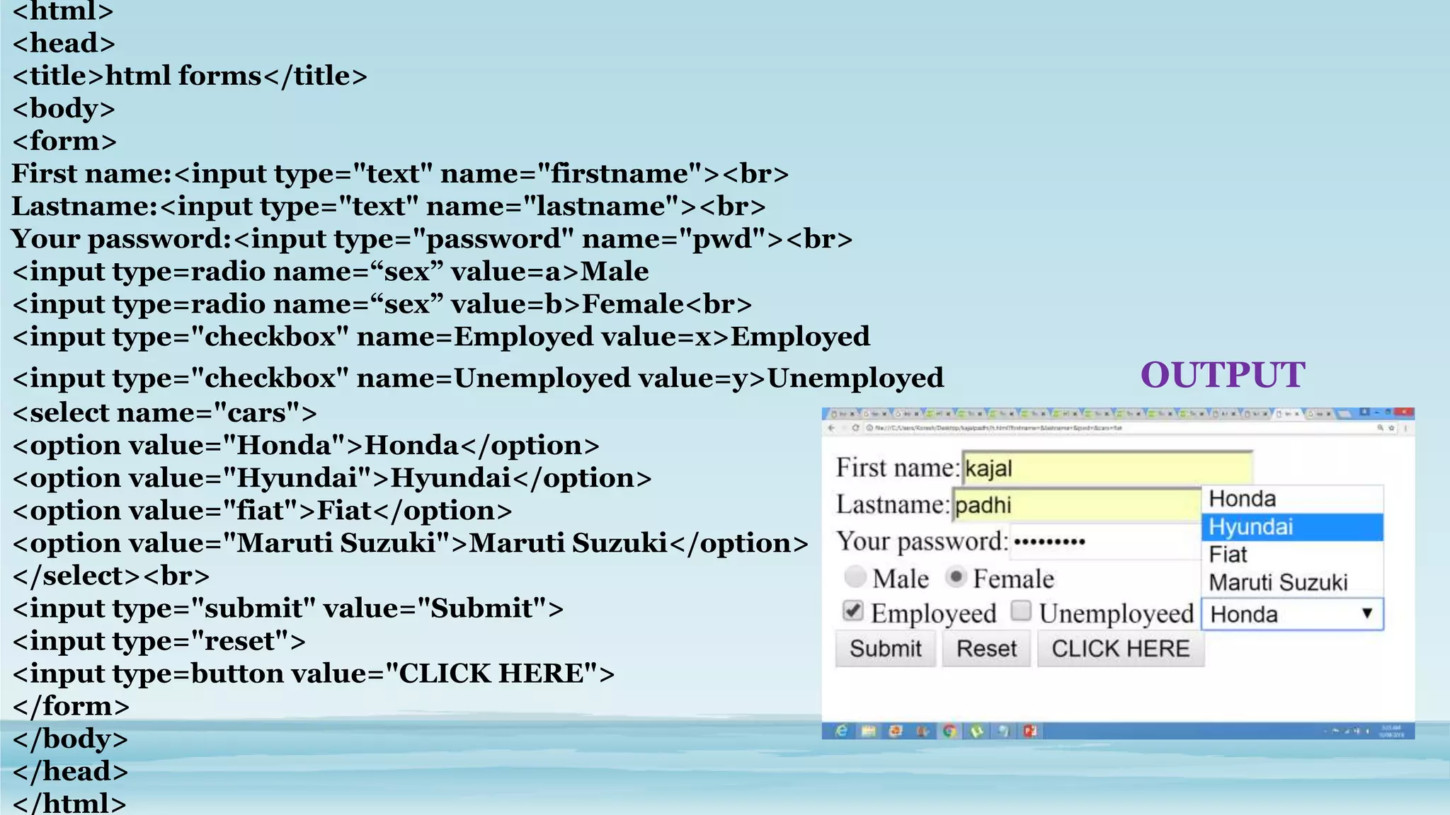 <html>
<head>
<title>html forms</title>
<body>
<form>
First name:<input type="text" name="firstname"><br>
Lastname:<input type="text" name="lastname"><br>
Your password:<input type="password" name="pwd"><br>
<input type=radio name=“sex” value=a>Male
<input type=radio name=“sex” value=b>Female<br>
<input type="checkbox" name=Employed value=x>Employed
<input type="checkbox" name=Unemployed value=y>Unemployed OUTPUT
<select name="cars">
<option value="Honda">Honda</option>
<option value="Hyundai">Hyundai</option>
<option value="fiat">Fiat</option>
<option value="Maruti Suzuki">Maruti Suzuki</option>
</select><br>
<input type="submit" value="Submit">
<input type="reset">
<input type=button value="CLICK HERE">
</form>
</body>
</head>
</html>
 