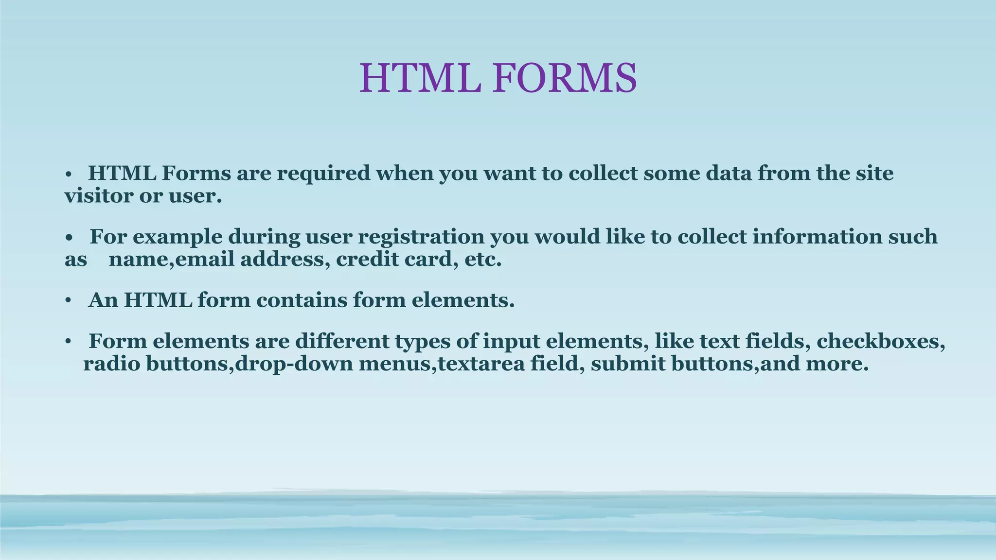 HTML FORMS
• HTML Forms are required when you want to collect some data from the site
visitor or user.
• For example during user registration you would like to collect information such
as name,email address, credit card, etc.
• An HTML form contains form elements.
• Form elements are different types of input elements, like text fields, checkboxes,
radio buttons,drop-down menus,textarea field, submit buttons,and more.
 