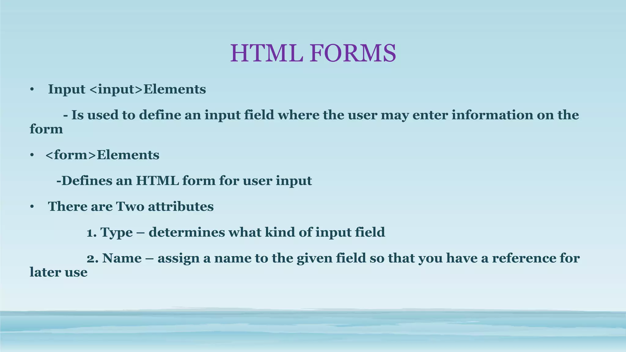HTML FORMS
• Input <input>Elements
- Is used to define an input field where the user may enter information on the
form
• <form>Elements
-Defines an HTML form for user input
• There are Two attributes
1. Type – determines what kind of input field
2. Name – assign a name to the given field so that you have a reference for
later use
 