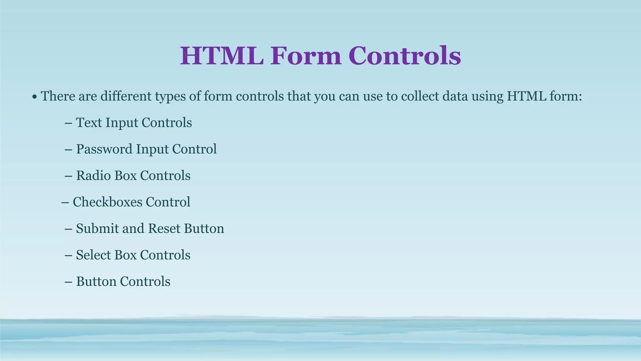 HTML Form Controls
• There are different types of form controls that you can use to collect data using HTML form:
– Text Input Controls
– Password Input Control
– Radio Box Controls
– Checkboxes Control
– Submit and Reset Button
– Select Box Controls
– Button Controls
 